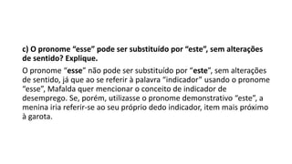 c) O pronome “esse” pode ser substituído por “este”, sem alterações
de sentido? Explique.
O pronome “esse” não pode ser substituído por “este”, sem alterações
de sentido, já que ao se referir à palavra “indicador” usando o pronome
“esse”, Mafalda quer mencionar o conceito de indicador de
desemprego. Se, porém, utilizasse o pronome demonstrativo “este”, a
menina iria referir-se ao seu próprio dedo indicador, item mais próximo
à garota.
 