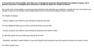 d. De acordo com norma padrão, como deve ser o emprego dos pronomes demonstrativos em relação ao espaço, isto é,
quando o pronome é empregado para representar a posição do objeto em relação ao falante?
De acordo com norma padrão, os pronomes demonstrativos são utilizados para explicitar a posição de uma certa palavra em
relação a outras ou ao contexto. Essa relação pode ocorrer em termos de espaço, tempo ou discurso.
Em relação ao espaço
- Este(s), esta(s) e isto indicam o que está perto da pessoa que fala:
Ex: Este relógio de bolso que eu estou usando pertenceu ao meu avô.
- Esse(s), essa(s) e isso indicam o que está perto da pessoa com quem se fala:
Ex: Mamãe, passe-me essa revista que está perto de você.
- Aquele(s), aquela(s) e aquilo indicam o que está distante tanto da pessoa que fala quanto da pessoa com quem se fala:
Ex: Olhem aquela casa!
 