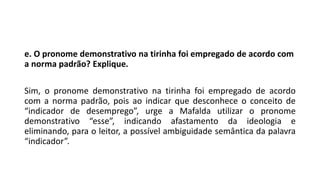 e. O pronome demonstrativo na tirinha foi empregado de acordo com
a norma padrão? Explique.
Sim, o pronome demonstrativo na tirinha foi empregado de acordo
com a norma padrão, pois ao indicar que desconhece o conceito de
“indicador de desemprego”, urge a Mafalda utilizar o pronome
demonstrativo “esse”, indicando afastamento da ideologia e
eliminando, para o leitor, a possível ambiguidade semântica da palavra
“indicador”.
 