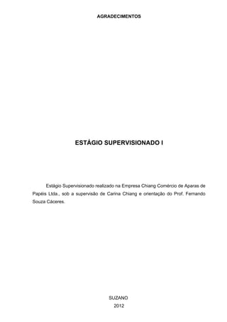 AGRADECIMENTOS




                   ESTÁGIO SUPERVISIONADO I




      Estágio Supervisionado realizado na Empresa Chiang Comércio de Aparas de
Papéis Ltda., sob a supervisão de Carina Chiang e orientação do Prof. Fernando
Souza Cáceres.




                                  SUZANO
                                    2012
 
