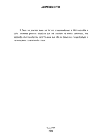 AGRADECIMENTOS




      À Deus, em primeiro lugar, por ter me presenteado com a dádiva da vida e
com   inúmeras pessoas especiais que me auxiliam na minha caminhada, me
apoiando e iluminando meu caminho, para que não me desvie dos meus objetivos e
nem me perca durante minha busca.




                                    SUZANO
                                     2012
 