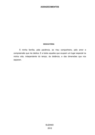 AGRADECIMENTOS




                               DEDICATÓRIA


     À minha família, pela paciência, ao meu companheiro, pelo amor e
compreensão que me dedica. E a todos aqueles que ocupam um lugar especial na
minha vida, independente do tempo, da distância, e das dimensões que nos
separam.




                                 SUZANO
                                   2012
 