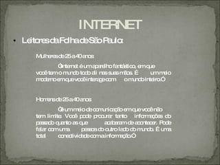 INTERNET
• Le re d Fo d Sã P ulo
    ito s a lha e o a :
    Mulhe sd 2 a4 a s
         re e 5 0 no :
            “ rne é uma a lho fa s o e q
             Inte t     p re    ntá tic , m ue
    vo ê te o m o to o a na s s m o . É
      c m       und d li s ua ã s            um m io
                                                  e
    m d rnoe q vo êinte g c m o m o inte .”
     oe     m ue c      ra e o         und    iro


    Ho e d 2 a4 a s
      m ns e 5 0 no :
             “ umm io d c m a ã e q vo ênã
              é       e e o unic ç o m ue c o
    te lim . Vo ê p d p c r ta
      m    ite    c o e ro ura nto info a õ s d
                                             rm ç e o
    p s a o q nto a q
     a s d ua       s ue       a a a m d a o c r. P d
                                c b ra e c nte e o e
    fa r c m um
      la o      a      p so d o
                        e s a o utro la o d m o É um
                                       d o und .     a
    to l
      ta     c ne tivid d c mainfo a ã .”
              o c      ae o        rm ç o
 