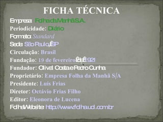 FICHA TÉCNICA
Em re a Fo d Ma S.A.
   p s : lha a nhã
Periodicidade: Diá rio
Fo a : Standard
  rm to
Se e Sã P ulo SP
  d : o a , 
Circulação: Brasil
Fundação: 19 de fevereiro e19 1
                           d  2
Fundador: Oliva C s eP d C
                 l o ta e ro unha
Proprietário: Empresa Folha da Manhã S/A
Presidente: Luís Frias
Diretor: Octávio Frias Filho
Editor: Eleonora de Lucena
Fo W b ite http w .fo .uo o .b
  lha e s :       ://w w lha l.c m r
 