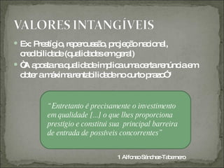  Ex: P s io re e us ã , p je ã na io l,
       re tíg , p rc s o ro ç o c na
  c d ilid d (q lid d se g ra
   re ib a e ua a e m e l)
 “ a o tanaq lid d im lic um c rtare
   A ps        ua a e p a a e          núnc e
                                           ia m
  o te am xim re b a eno c
   b r     á a nta ilid d     urto p zo ¹
                                    ra ”


        “ Entretanto é precisamente o investimento
        em qualidade [...] o que lhes proporciona
        prestígio e constitui sua principal barreira
        de entrada de possíveis concorrentes”


                               1 Alfo o Sá he
                                     ns nc z-Ta e ro
                                               b rne
 