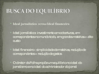  Ideal jornalístico versus Ideal financeiro

 Id a jo lís o inve tim ntoe c b rtura , e
    e l rna tic :   s e      m oe      s m
  c rre p nd nte nom oto o e g nd sm té s= a
   o so e s         und d , m ra e a ria    lto
  c to
   us

 Id a fina e : s p id d d m té s re uç od
    el     nc iro im lic a e e a ria , d ã e
  c rre p nd nte = re uç od g s s
   o so e s          d ã e a to

 O d to d Fo p p eume uilíb noid a d
      ire r a lha ro õ     q  rio   el o
  jo lis oenoid a d a m tra o d jo l
    rna m       e l o d inis d r o rna
 