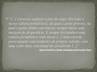  “ [...] é preciso separar o joio do trigo. Em toda a
  nossa cultura jornalística, da qual a gente proveio, na
  qual a gente ainda está imerso, sempre havia uma
  margem de desperdício. E sempre foi também uma
  cultura jornalística onde havia [...] uma enorme
  preocupação com tradições do próprio veículo, com
  uma visão mais conceitual do jornalismo [...]”
                      Ota Fria Filho Dire r d Re a ã d Fo d S. P ulo
                         vio  s     ,    to e d ç o a lha e     a
 