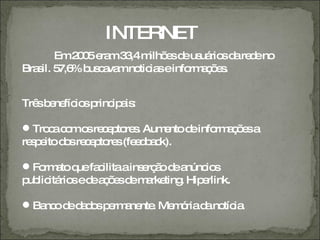 INTERNET
        Em2 0 e m3 ,4m e d us rio d re eno
           0 5 ra 3   ilhõ s e uá s a d
Bra il. 5 % b c va no ia einfo a õ s
   s 7,6 us a m tic s         rm ç e .


Trê b ne io p ip is
   s e fíc s rinc a :

 Tro ac mo re e to s Aum ntod info a õ sa
      c o s c p re .         e  e  rm ç e
re p itod sre e to s(fe d a k).
  se     o c p re e b c

 Fo a q fa ilitaains rç od a
    rm to ue c       e ã e núnc s
                                io
p lic rio ed a õ sd m rke . Hip rlink.
 ub itá s e ç e e a ting       e

 Ba od d d sp rm ne . Me ó d no ia
    nc e a o e a nte     m ria a tíc .
 