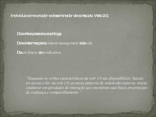 Ind uoc m c d r ed s m d r d c nte o W b2 .
   ivíd o o ria o is e ina o e o úd . e .0



  Do s sp s o isa sb g
    s ite e s a o lo s

  Do s te a p racontent management a swiki
    s is m s a                      o

  Dastickiness a syndication
                o




       “ Enquanto os verbos característicos da web 1.0 são disponibilizar, buscar,
       ter acesso e ler, na web 2.0, as novas palavras de ordem são expor-se, trocar,
       colaborar em atividades de interação que encontram suas bases em principio
       de confiança e compartilhamento.”
 