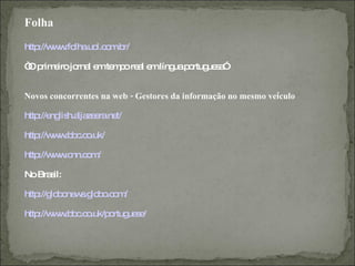 Folha
http w .fo .uo o .b
    ://w w lha l.c m r/

“ p e jo l e te p re l e líng p rtug s ”
O rim iro rna m m o a m      ua o ue a


Novos concorrentes na web - Gestores da informação no mesmo veículo

http ng h.a ze ra t/
    ://e lis lja e .ne

http w .b c o
    ://w w b .c .uk/

http w .c o /
    ://w w nn.c m

No Bra il:
      s

http lo o w .g b .c m
    ://g b ne s lo o o /

http w .b c o
    ://w w b .c .uk/p rtug s /
                     o ue e
 