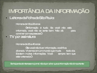 IMPORTÂNC DA INFORMAÇ
          IA          ÃO
• Le re d Fo d Sã P ulo
    ito s a lha e o a :
      Ho e d 18a2 a s
        m ns e   3 no :
               “ rm ç o é tud . Se vo ê nã e tá
                Info a ã     o       c    o s
      info a o vo ê nã s s nte b m Nã d
          rm d , c     o e e    e .  o á       p ra
                                                a
      c nvive c ma p s o s
       o     r o s e s a .”
• TV p r a s tura
      o s ina :

      Ho e d 2 a4 a s
        m ns e 5 0 no :
               “ vo ê nã tive info a ã , vo ê fic
               Se c o        r    rm ç o c       a
      a na o Vive o e um m o q m a
       lie d .     ms m        und ue ud          to o d .
                                                    d ia
      Exis m m s info a õ s Vo ê
          te    uita   rm ç e .    c      s m re te q
                                           e p      m ue
      e ta a na o
       s r nte d .”

  Seháp rd d inte s enojo l nã ép r a ha q ainfo a ã nã éim o nte
       e a e re s        rna o o c r ue         rm ç o o   p rta
 