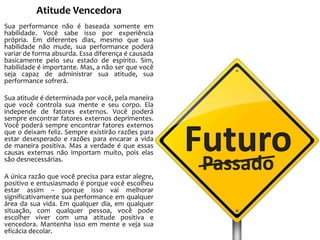 Atitude Vencedora
Sua performance não é baseada somente em
habilidade. Você sabe isso por experiência
própria. Em diferentes dias, mesmo que sua
habilidade não mude, sua performance poderá
variar de forma absurda. Essa diferença é causada
basicamente pelo seu estado de espírito. Sim,
habilidade é importante. Mas, a não ser que você
seja capaz de administrar sua atitude, sua
performance sofrerá.
Sua atitude é determinada por você, pela maneira
que você controla sua mente e seu corpo. Ela
independe de fatores externos. Você poderá
sempre encontrar fatores externos deprimentes.
Você poderá sempre encontrar fatores externos
que o deixam feliz. Sempre existirão razões para
estar desesperado e razões para encarar a vida
de maneira positiva. Mas a verdade é que essas
causas externas não importam muito, pois elas
são desnecessárias.
A única razão que você precisa para estar alegre,
positivo e entusiasmado é porque você escolheu
estar assim – porque isso vai melhorar
significativamente sua performance em qualquer
área da sua vida. Em qualquer dia, em qualquer
situação, com qualquer pessoa, você pode
escolher viver com uma atitude positiva e
vencedora. Mantenha isso em mente e veja sua
eficácia decolar.

Futuro
Passado

 