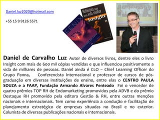 Daniel.luz2020@hotmail.com
+55 15 9 9126 5571

Daniel de Carvalho Luz

Autor de diversos livros, dentre eles o livro
Insight com mais de 600 mil cópias vendidas e que influenciou positivamente a
vida de milhares de pessoas. Daniel ainda é CLO – Chief Learning Officer do
Grupo Panna,
Conferencista Internacional e professor de cursos de pósgraduação em diversas instituições de ensino, entre elas o CENTRO PAULA
SOUZA e a FAAP, Fundação Armando Alvares Penteado Foi o vencedor de
quatro prêmios TOP RH de Endomarketing promovidos pela ADVB e do prêmio
Destaque RH promovido pela editora Gestão & RH, entre outras menções
nacionais e internacionais. Tem como experiência a condução e facilitação de
planejamento estratégico de empresas situadas no Brasil e no exterior.
Colunista de diversas publicações nacionais e internacionais.

 