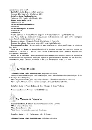 Moselos -Sexta-feira, às 21h.
   Quinta-feira Santa - Ceia do Senhor - Lava Pés:
   Moselos - 18h; Padornelo - 19h; Parada - 20h.
   Sexta-feira Santa - Paixão do Senhor:
   Padornelo - 15h; Parada - 16h; Moselos - 21h.
   Sábado Santo - Vigília Pascal:
   Padornelo - 21,30h.
   Eucaristia no Domingo de Páscoa:
   Parada - 9h.
   Eucaristia na Segunda de Páscoa:
   Moselos - 8,30h.
   Visita Pascal:
   Parada - Domingo de Páscoa; Moselos - Segunda de Páscoa; Padornelo - Segunda de Páscoa.
   VISITA PASCAL - Pedia que colocassem flores/verdes à porta das casas onde é para entrar o compasso
pascal. Assinala e embeleza ao mesmo tempo.
   ENSAIO COM OS ACÓLITOS - Esta quarta-feira, às 15h, na igreja de Padornelo.
   ENSAIO DOS GRUPOS CORAIS - Esta quarta-feira, às 21h, na igreja de Padornelo.
   OFERTÓRIO PARA A TERRA SANTA - Nas cerimónias da sexta-feira Santa será feito o peditório para os cristãos da
Terra Santa.
   CANTAR ABRIL E ZECA AFONSO - A Associação Cultural de Moselos promove um espetáculo musical, no
próximo dia 21 de abril, às 21,30h, no centro cultural de Paredes de Coura. Conta com a presença do
grupo Ré Maior. Participem!
   SUBSÍDIOS PARA OS AGRILCULTORAS - A Coopecoura informa que se encontra aberto o período de inscrição de
pedido de ajudas aos agricultores. Para evitar esperas os agrilcultores serão atendidos por dias marcados,
sendo Moselos, no dia 2 de abril, Padornelo, no dia 20 de abril e Parada, no dia 23 de abril.




            S. PAIO DE MOSELOS
   Quinta-feira Santa, 5 (Ceia do Senhor - Lava Pés) - 18h - Eucaristia
   * Albertina Beatriz Sá Rodrigues, Franklim Rodrigues, Teresa Maria de Sá e António Amorim (m.c. Maria
da Assunção de Sá Rodrigues);
   * Rosa Angélica Fernandes, pais, avós, irmã, cunhados e sobrinho de Teófilo Lauro Fernandes;
   * João Aguiar, Adelina Barbosa e Franklim Vieira (m.c. José João Barbosa e família).

   Sexta-feira Santa, 6 ( Paixão do Senhor) - 21h - Adoração da Cruz e Via-Sacra

   RENDIMENTO DO CONTRIBUTO PENITENCIAL - Foi de 123.61euros.




           STA MARINHA DE PADORNELO
   Segunda-feira Santa, 2 - 18,30h - Eucaristia na igreja de Santa Marinha
   * Maria Faria de Oliveira - mês;
   * Rosa Dantas Barreiro - mês;
   * José Gomes Fernandes (m.c. confraria das Almas).

   Terça-feira Santa, 3 - 21h - Via-Sacra para a Sr.ª do Amparo

   Quinta-feira Santa, 5 (Ceia do Senhor - Lava Pés) - 19h - Eucaristia
 