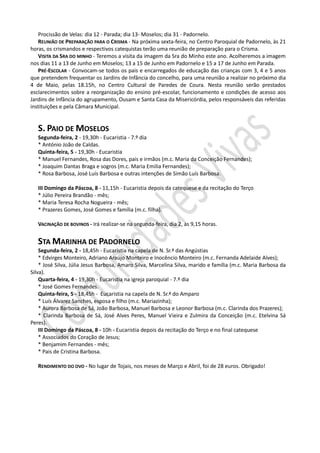 Procissão de Velas: dia 12 - Parada; dia 13- Moselos; dia 31 - Padornelo.
   REUNIÃO DE PREPARAÇÃO PARA O CRISMA - Na próxima sexta-feira, no Centro Paroquial de Padornelo, às 21
horas, os crismandos e respectivos catequistas terão uma reunião de preparação para o Crisma.
   VISITA DA SRA DO MINHO - Teremos a visita da imagem da Sra do Minho este ano. Acolheremos a imagem
nos dias 11 a 13 de Junho em Moselos; 13 a 15 de Junho em Padornelo e 15 a 17 de Junho em Parada.
   PRÉ-ESCOLAR - Convocam-se todos os pais e encarregados de educação das crianças com 3, 4 e 5 anos
que pretendem frequentar os Jardins de Infância do concelho, para uma reunião a realizar no próximo dia
4 de Maio, pelas 18.15h, no Centro Cultural de Paredes de Coura. Nesta reunião serão prestados
esclarecimentos sobre a reorganização do ensino pré-escolar, funcionamento e condições de acesso aos
Jardins de Infância do agrupamento, Ousam e Santa Casa da Misericórdia, pelos responsáveis das referidas
instituições e pela Câmara Municipal.


   S. PAIO DE MOSELOS
   Segunda-feira, 2 - 19,30h - Eucaristia - 7.º dia
   * António João de Caldas.
   Quinta-feira, 5 - 19,30h - Eucaristia
   * Manuel Fernandes, Rosa das Dores, pais e irmãos (m.c. Maria da Conceição Fernandes);
   * Joaquim Dantas Braga e sogros (m.c. Maria Emilia Fernandes);
   * Rosa Barbosa, José Luís Barbosa e outras intenções de Simão Luís Barbosa.

   III Domingo da Páscoa, 8 - 11,15h - Eucaristia depois da catequese e da recitação do Terço
   * Júlio Pereira Brandão - mês;
   * Maria Teresa Rocha Nogueira - mês;
   * Prazeres Gomes, José Gomes e família (m.c. filha).

   VACINAÇÃO DE BOVINOS - Irá realizar-se na segunda-feira, dia 2, às 9,15 horas.


   STA MARINHA DE PADORNELO
    Segunda-feira, 2 - 18,45h - Eucaristia na capela de N. Sr.ª das Angústias
    * Edvirges Monteiro, Adriano Araújo Monteiro e Inocêncio Monteiro (m.c. Fernanda Adelaide Alves);
    * José Silva, Júlia Jesus Barbosa, Amaro Silva, Marcelina Silva, marido e família (m.c. Maria Barbosa da
Silva).
    Quarta-feira, 4 - 19,30h - Eucaristia na igreja paroquial - 7.º dia
    * José Gomes Fernandes.
    Quinta-feira, 5 - 18,45h - Eucaristia na capela de N. Sr.ª do Amparo
    * Luís Álvarez Sanches, esposa e filho (m.c. Mariazinha);
    * Aurora Barbosa de Sá, João Barbosa, Manuel Barbosa e Leonor Barbosa (m.c. Clarinda dos Prazeres);
    * Clarinda Barbosa de Sá, José Alves Peres, Manuel Vieira e Zulmira da Conceição (m.c. Etelvina Sá
Peres).
    III Domingo da Páscoa, 8 - 10h - Eucaristia depois da recitação do Terço e no final catequese
    * Associados do Coração de Jesus;
    * Benjamim Fernandes - mês;
    * Pais de Cristina Barbosa.

   RENDIMENTO DO OVO - No lugar de Tojais, nos meses de Março e Abril, foi de 28 euros. Obrigado!
 