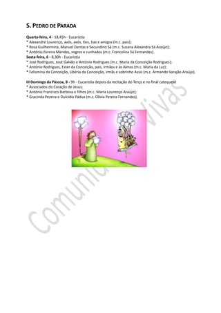 S. PEDRO DE PARADA
Quarta-feira, 4 - 18,45h - Eucaristia
* Alexandre Lourenço, avós, avós, tios, tias e amigos (m.c. pais);
* Rosa Guilhermina, Manuel Dantas e Secundino Sá (m.c. Susana Alexandra Sá Araújo);
* António Pereira Mendes, sogros e cunhados (m.c. Francelina Sá Fernandes).
Sexta-feira, 6 - 8,30h - Eucaristia
* José Rodrigues, José Galvão e António Rodrigues (m.c. Maria da Conceição Rodrigues);
* António Rodrigues, Ester da Conceição, pais, irmãos e às Almas (m.c. Maria da Luz);
* Felismina da Conceição, Libéria da Conceição, irmãs e sobrinho Assis (m.c. Armando Varajão Araújo).

III Domingo da Páscoa, 8 - 9h - Eucaristia depois da recitação do Terço e no final catequese
* Associados do Coração de Jesus;
* António Francisco Barbosa e filhos (m.c. Maria Lourenço Araújo);
* Gracinda Pereira e Dulcídio Pádua (m.c. Olívia Pereira Fernandes).
 