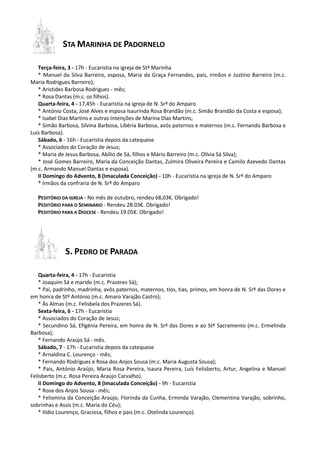 STA MARINHA DE PADORNELO
Terça-feira, 3 - 17h - Eucaristia na igreja de Stª Marinha
* Manuel da Silva Barreiro, esposa, Maria da Graça Fernandes, pais, irmãos e Justino Barreiro (m.c.
Maria Rodrigues Barreiro);
* Aristides Barbosa Rodrigues - mês;
* Rosa Dantas (m.c. os filhos).
Quarta-feira, 4 - 17,45h - Eucaristia na igreja de N. Srª do Amparo
* António Costa, José Alves e esposa Isaurinda Rosa Brandão (m.c. Simão Brandão da Costa e esposa);
* Isabel Dias Martins e outras Intenções de Marina Dias Martins;
* Simão Barbosa, Silvina Barbosa, Libéria Barbosa, avós paternos e maternos (m.c. Fernando Barbosa e
Luís Barbosa).
Sábado, 6 - 16h - Eucaristia depois da catequese
* Associados do Coração de Jesus;
* Maria de Jesus Barbosa, Abílio de Sá, filhos e Mário Barreiro (m.c. Olívia Sá Silva);
* José Gomes Barreiro, Maria da Conceição Dantas, Zulmira Oliveira Pereira e Camilo Azevedo Dantas
(m.c. Armando Manuel Dantas e esposa).
II Domingo do Advento, 8 (Imaculada Conceição) - 10h - Eucaristia na igreja de N. Srª do Amparo
* Irmãos da confraria de N. Srª do Amparo
PEDITÓRIO DA IGREJA - No mês de outubro, rendeu 68,03€. Obrigado!
PEDITÓRIO PARA O SEMINÁRIO - Rendeu 28.03€. Obrigado!
PEDITÓRIO PARA A DIOCESE - Rendeu 19.05€. Obrigado!

S. PEDRO DE PARADA
Quarta-feira, 4 - 17h - Eucaristia
* Joaquim Sá e marido (m.c. Prazeres Sá);
* Pai, padrinho, madrinha, avós paternos, maternos, tios, tias, primos, em honra de N. Srª das Dores e
em honra de Stº António (m.c. Amaro Varajão Castro);
* Às Almas (m.c. Felisbela dos Prazeres Sá).
Sexta-feira, 6 - 17h - Eucaristia
* Associados do Coração de Jesus;
* Secundino Sá, Efigénia Pereira, em honra de N. Srª das Dores e ao Stº Sacramento (m.c. Ermelinda
Barbosa);
* Fernando Araújo Sá - mês.
Sábado, 7 - 17h - Eucaristia depois da catequese
* Arnaldina C. Lourenço - mês;
* Fernando Rodrigues e Rosa dos Anjos Sousa (m.c. Maria Augusta Sousa);
* Pais, António Araújo, Maria Rosa Pereira, Isaura Pereira, Luís Felisberto, Artur, Angelina e Manuel
Felisberto (m.c. Rosa Pereira Araújo Carvalho).
II Domingo do Advento, 8 (Imaculada Conceição) - 9h - Eucaristia
* Rosa dos Anjos Sousa - mês;
* Felismina da Conceição Araújo, Florinda da Cunha, Erminda Varajão, Clementina Varajão, sobrinho,
sobrinhas e Assis (m.c. Maria do Céu);
* Ilídio Lourenço, Graciosa, filhos e pais (m.c. Otelinda Lourenço).

 
