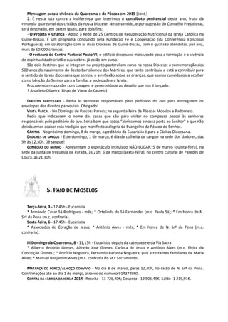 Mensagem para a vivência da Quaresma e da Páscoa em 2015 [cont.]
2. É nesta luta contra a indiferença que inserimos o contributo penitencial deste ano, fruto da
renúncia quaresmal dos cristãos da nossa Diocese. Nesse sentido, e por sugestão do Conselho Presbiteral,
será destinado, em partes iguais, para dois fins:
- O Projeto + Criança - Apoio à Rede de 25 Centros de Recuperação Nutricional da Igreja Católica na
Guiné-Bissau. É um programa conduzido pela Fundação Fé e Cooperação (da Conferência Episcopal
Portuguesa), em colaboração com as duas Dioceses de Guiné-Bissau, com o qual são atendidas, por ano,
mais de 60.000 crianças.
- O restauro do Centro Pastoral Paulo VI, o edifício diocesano mais usado para a formação e a vivência
de espiritualidade cristã e cujas obras já estão em curso.
São dois destinos que se integram no projeto pastoral em curso na nossa Diocese: a comemoração dos
500 anos do nascimento do Beato Bartolomeu dos Mártires, que tanto contribuiu e está a contribuir para
o sentido de Igreja diocesana que somos; e a reflexão sobre as crianças, que somos convidados a acolher
como bênção do Senhor para a família, a sociedade e a Igreja.
Procuremos responder com coragem e generosidade ao desafio que nos é lançado.
† Anacleto Oliveira (Bispo de Viana do Castelo)
DIREITOS PAROQUIAIS - Pedia às senhoras responsáveis pelo peditório do ovo para entregarem os
envelopes dos direitos paroquiais. Obrigado!
VISITA PASCAL - No Domingo de Páscoa: Parada; na segunda-feira de Páscoa: Moselos e Padornelo.
Pedia que indicassem o nome das casas que são para visitar no compasso pascal às senhoras
responsáveis pelo peditório do ovo. Seria bom que todos “abríssemos a nossa porta ao Senhor” e que não
deixássemos acabar esta tradição que manifesta a alegria do Evangelho da Páscoa do Senhor.
CÁRITAS - No próximo domingo, 8 de março, o peditório da Eucaristia é para a Cáritas Diocesana.
DADORES DE SANGUE - Este domingo, 1 de março, é dia de colheita de sangue na sede dos dadores, das
9h às 12,30h. Dê sangue!
COMÉDIAS DO MINHO - Apresentam o espetáculo intitulado NÃO LUGAR: 5 de março (quinta-feira), na
sede da junta de freguesia de Parada, às 21h; 6 de março (sexta-feira), no centro cultural de Paredes de
Coura, às 21,30h.
S. PAIO DE MOSELOS
Terça-feira, 3 - 17,45h - Eucaristia
* Armando César Sá Rodrigues - mês; * Ortelinda de Sá Fernandes (m.c. Paula Sá); * Em honra de N.
Srª da Pena (m.c. confraria).
Sexta-feira, 6 - 17,45h - Eucaristia
* Associados do Coração de Jesus; * António Alves - mês; * Em honra de N. Srª da Pena (m.c.
confraria).
III Domingo da Quaresma, 8 - 11,15h - Eucaristia depois da catequese e da Via Sacra
* Alberto António Gomes, Alfredo José Gomes, Carlota de Jesus e António Alves (m.c. Elvira da
Conceição Gomes); * Porfírio Nogueira, Fernando Barbosa Nogueira, pais e restantes familiares de Maria
Alves; * Manuel Benjamim Alves (m.c. confraria do St.º Sacramento)
MATANÇA DO PORCO/ALMOÇO CONVÍVIO - No dia 8 de março, pelas 12,30h, no salão de N. Srª da Pena.
Confirmações até ao dia 1 de março, através do número 914372980.
CONTAS DA FÁBRICA DA IGREJA 2014 - Receita - 13 726,40€; Despesa - 12 506,49€; Saldo -1 219,91€.
 
