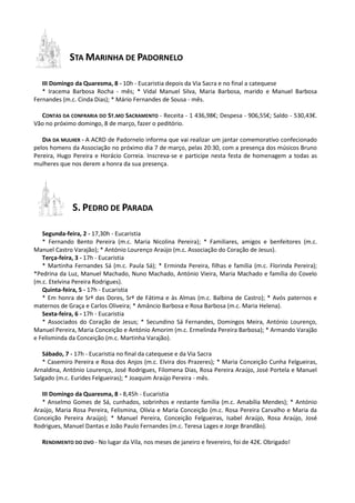 STA MARINHA DE PADORNELO
III Domingo da Quaresma, 8 - 10h - Eucaristia depois da Via Sacra e no final a catequese
* Iracema Barbosa Rocha - mês; * Vidal Manuel Silva, Maria Barbosa, marido e Manuel Barbosa
Fernandes (m.c. Cinda Dias); * Mário Fernandes de Sousa - mês.
CONTAS DA CONFRARIA DO ST.MO SACRAMENTO - Receita - 1 436,98€; Despesa - 906,55€; Saldo - 530,43€.
Vão no próximo domingo, 8 de março, fazer o peditório.
DIA DA MULHER - A ACRD de Padornelo informa que vai realizar um jantar comemorativo confecionado
pelos homens da Associação no próximo dia 7 de março, pelas 20:30, com a presença dos músicos Bruno
Pereira, Hugo Pereira e Horácio Correia. Inscreva-se e participe nesta festa de homenagem a todas as
mulheres que nos derem a honra da sua presença.
S. PEDRO DE PARADA
Segunda-feira, 2 - 17,30h - Eucaristia
* Fernando Bento Pereira (m.c. Maria Nicolina Pereira); * Familiares, amigos e benfeitores (m.c.
Manuel Castro Varajão); * António Lourenço Araújo (m.c. Associação do Coração de Jesus).
Terça-feira, 3 - 17h - Eucaristia
* Martinha Fernandes Sá (m.c. Paula Sá); * Erminda Pereira, filhas e família (m.c. Florinda Pereira);
*Pedrina da Luz, Manuel Machado, Nuno Machado, António Vieira, Maria Machado e família do Covelo
(m.c. Etelvina Pereira Rodrigues).
Quinta-feira, 5 - 17h - Eucaristia
* Em honra de Srª das Dores, Srª de Fátima e às Almas (m.c. Balbina de Castro); * Avós paternos e
maternos de Graça e Carlos Oliveira; * Amâncio Barbosa e Rosa Barbosa (m.c. Maria Helena).
Sexta-feira, 6 - 17h - Eucaristia
* Associados do Coração de Jesus; * Secundino Sá Fernandes, Domingos Meira, António Lourenço,
Manuel Pereira, Maria Conceição e António Amorim (m.c. Ermelinda Pereira Barbosa); * Armando Varajão
e Felisminda da Conceição (m.c. Martinha Varajão).
Sábado, 7 - 17h - Eucaristia no final da catequese e da Via Sacra
* Casemiro Pereira e Rosa dos Anjos (m.c. Elvira dos Prazeres); * Maria Conceição Cunha Felgueiras,
Arnaldina, António Lourenço, José Rodrigues, Filomena Dias, Rosa Pereira Araújo, José Portela e Manuel
Salgado (m.c. Eurides Felgueiras); * Joaquim Araújo Pereira - mês.
III Domingo da Quaresma, 8 - 8,45h - Eucaristia
* Anselmo Gomes de Sá, cunhados, sobrinhos e restante família (m.c. Amabília Mendes); * António
Araújo, Maria Rosa Pereira, Felismina, Olívia e Maria Conceição (m.c. Rosa Pereira Carvalho e Maria da
Conceição Pereira Araújo); * Manuel Pereira, Conceição Felgueiras, Isabel Araújo, Rosa Araújo, José
Rodrigues, Manuel Dantas e João Paulo Fernandes (m.c. Teresa Lages e Jorge Brandão).
RENDIMENTO DO OVO - No lugar da Vila, nos meses de janeiro e fevereiro, foi de 42€. Obrigado!
 