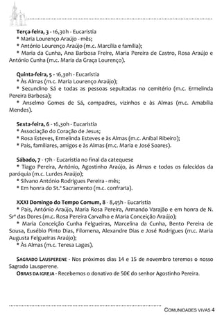 ................................................................................................................................
................................................................................................
COMUNIDADES VIVAS 4
Terça-feira, 3 - 16,30h - Eucaristia
* Maria Lourenço Araújo - mês;
* António Lourenço Araújo (m.c. Marcília e família);
* Maria da Cunha, Ana Barbosa Freire, Maria Pereira de Castro, Rosa Araújo e
António Cunha (m.c. Maria da Graça Lourenço).
Quinta-feira, 5 - 16,30h - Eucaristia
* Às Almas (m.c. Maria Lourenço Araújo);
* Secundino Sá e todas as pessoas sepultadas no cemitério (m.c. Ermelinda
Pereira Barbosa);
* Anselmo Gomes de Sá, compadres, vizinhos e às Almas (m.c. Amabília
Mendes).
Sexta-feira, 6 - 16,30h - Eucaristia
* Associação do Coração de Jesus;
* Rosa Esteves, Ermelinda Esteves e às Almas (m.c. Aníbal Ribeiro);
* Pais, familiares, amigos e às Almas (m.c. Maria e José Soares).
Sábado, 7 - 17h - Eucaristia no final da catequese
* Tiago Pereira, António, Agostinho Araújo, às Almas e todos os falecidos da
paróquia (m.c. Lurdes Araújo);
* Silvano António Rodrigues Pereira - mês;
* Em honra do St.º Sacramento (m.c. confraria).
XXXI Domingo do Tempo Comum, 8 - 8,45h - Eucaristia
* Pais, António Araújo, Maria Rosa Pereira, Armando Varajão e em honra de N.
Srª das Dores (m.c. Rosa Pereira Carvalho e Maria Conceição Araújo);
* Maria Conceição Cunha Felgueiras, Marcelina da Cunha, Bento Pereira de
Sousa, Eusébio Pinto Dias, Filomena, Alexandre Dias e José Rodrigues (m.c. Maria
Augusta Felgueiras Araújo);
* Às Almas (m.c. Teresa Lages).
SAGRADO LAUSPERENE - Nos próximos dias 14 e 15 de novembro teremos o nosso
Sagrado Lausperene.
OBRAS DA IGREJA - Recebemos o donativo de 50€ do senhor Agostinho Pereira.
 