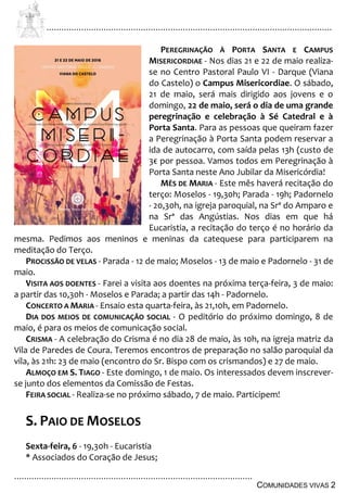 ................................................................................................................................
................................................................................................
COMUNIDADES VIVAS 2
PEREGRINAÇÃO À PORTA SANTA E CAMPUS
MISERICORDIAE - Nos dias 21 e 22 de maio realiza-
se no Centro Pastoral Paulo VI - Darque (Viana
do Castelo) o Campus Misericordiae. O sábado,
21 de maio, será mais dirigido aos jovens e o
domingo, 22 de maio, será o dia de uma grande
peregrinação e celebração à Sé Catedral e à
Porta Santa. Para as pessoas que queiram fazer
a Peregrinação à Porta Santa podem reservar a
ida de autocarro, com saída pelas 13h (custo de
3€ por pessoa. Vamos todos em Peregrinação à
Porta Santa neste Ano Jubilar da Misericórdia!
MÊS DE MARIA - Este mês haverá recitação do
terço: Moselos - 19,30h; Parada - 19h; Padornelo
- 20,30h, na igreja paroquial, na Srª do Amparo e
na Srª das Angústias. Nos dias em que há
Eucaristia, a recitação do terço é no horário da
mesma. Pedimos aos meninos e meninas da catequese para participarem na
meditação do Terço.
PROCISSÃO DE VELAS - Parada - 12 de maio; Moselos - 13 de maio e Padornelo - 31 de
maio.
VISITA AOS DOENTES - Farei a visita aos doentes na próxima terça-feira, 3 de maio:
a partir das 10,30h - Moselos e Parada; a partir das 14h - Padornelo.
CONCERTO A MARIA - Ensaio esta quarta-feira, às 21,10h, em Padornelo.
DIA DOS MEIOS DE COMUNICAÇÃO SOCIAL - O peditório do próximo domingo, 8 de
maio, é para os meios de comunicação social.
CRISMA - A celebração do Crisma é no dia 28 de maio, às 10h, na igreja matriz da
Vila de Paredes de Coura. Teremos encontros de preparação no salão paroquial da
vila, às 21h: 23 de maio (encontro do Sr. Bispo com os crismandos) e 27 de maio.
ALMOÇO EM S. TIAGO - Este domingo, 1 de maio. Os interessados devem inscrever-
se junto dos elementos da Comissão de Festas.
FEIRA SOCIAL - Realiza-se no próximo sábado, 7 de maio. Participem!
S. PAIO DE MOSELOS
Sexta-feira, 6 - 19,30h - Eucaristia
* Associados do Coração de Jesus;
 