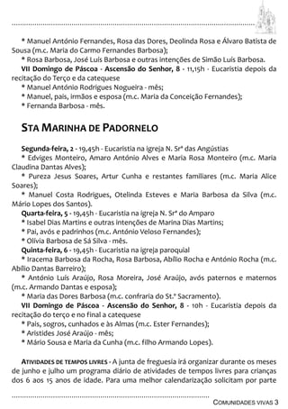 ................................................................................................................................
................................................................................................
COMUNIDADES VIVAS 3
* Manuel António Fernandes, Rosa das Dores, Deolinda Rosa e Álvaro Batista de
Sousa (m.c. Maria do Carmo Fernandes Barbosa);
* Rosa Barbosa, José Luís Barbosa e outras intenções de Simão Luís Barbosa.
VII Domingo de Páscoa - Ascensão do Senhor, 8 - 11,15h - Eucaristia depois da
recitação do Terço e da catequese
* Manuel António Rodrigues Nogueira - mês;
* Manuel, pais, irmãos e esposa (m.c. Maria da Conceição Fernandes);
* Fernanda Barbosa - mês.
STA MARINHA DE PADORNELO
Segunda-feira, 2 - 19,45h - Eucaristia na igreja N. Srª das Angústias
* Edviges Monteiro, Amaro António Alves e Maria Rosa Monteiro (m.c. Maria
Claudina Dantas Alves);
* Pureza Jesus Soares, Artur Cunha e restantes familiares (m.c. Maria Alice
Soares);
* Manuel Costa Rodrigues, Otelinda Esteves e Maria Barbosa da Silva (m.c.
Mário Lopes dos Santos).
Quarta-feira, 5 - 19,45h - Eucaristia na igreja N. Srª do Amparo
* Isabel Dias Martins e outras intenções de Marina Dias Martins;
* Pai, avós e padrinhos (m.c. António Veloso Fernandes);
* Olívia Barbosa de Sá Silva - mês.
Quinta-feira, 6 - 19,45h - Eucaristia na igreja paroquial
* Iracema Barbosa da Rocha, Rosa Barbosa, Abílio Rocha e António Rocha (m.c.
Abílio Dantas Barreiro);
* António Luís Araújo, Rosa Moreira, José Araújo, avós paternos e maternos
(m.c. Armando Dantas e esposa);
* Maria das Dores Barbosa (m.c. confraria do St.º Sacramento).
VII Domingo de Páscoa - Ascensão do Senhor, 8 - 10h - Eucaristia depois da
recitação do terço e no final a catequese
* Pais, sogros, cunhados e às Almas (m.c. Ester Fernandes);
* Aristides José Araújo - mês;
* Mário Sousa e Maria da Cunha (m.c. filho Armando Lopes).
ATIVIDADES DE TEMPOS LIVRES - A junta de freguesia irá organizar durante os meses
de junho e julho um programa diário de atividades de tempos livres para crianças
dos 6 aos 15 anos de idade. Para uma melhor calendarização solicitam por parte
 
