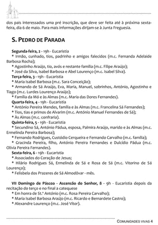 ................................................................................................................................
................................................................................................
COMUNIDADES VIVAS 4
dos pais interessados uma pré inscrição, que deve ser feita até à próxima sexta-
feira, dia 6 de maio. Para mais informações dirijam-se à Junta Freguesia.
S. PEDRO DE PARADA
Segunda-feira, 2 - 19h - Eucaristia
* Irmão, cunhado, tios, padrinho e amigos falecidos (m.c. Fernanda Adelaide
Barbosa Rocha);
* Agostinho Araújo, tio, avós e restante família (m.c. Filipe Araújo);
* José da Silva, Isabel Barbosa e Abel Lourenço (m.c. Isabel Silva).
Terça-feira, 3 - 19h - Eucaristia
* Maria Isabel Barbosa (m.c. Sara Conceição);
* Armando de Sá Araújo, Eva, Maria, Manuel, sobrinhos, António, Agostinho e
Tiago (m.c. Lurdes Lourenço Araújo);
* Família da Mó e às Almas (m.c. Maria das Dores Fernandes).
Quarta-feira, 4 - 19h - Eucaristia
* António Pereira Mendes, família e às Almas (m.c. Francelina Sá Fernandes);
* Tios, tias e primos de Alvarim (m.c. António Manuel Fernandes de Sá);
* Às Almas (m.c. confraria).
Quinta-feira, 5 - 19h - Eucaristia
* Secundino Sá, António Pádua, esposa, Palmira Araújo, marido e às Almas (m.c.
Ermelinda Pereira Barbosa);
* Fernando Rodrigues, Custódio Cerqueira e Fernando Carvalho (m.c. família);
* Gracinda Pereira, filho, António Pereira Fernandes e Dulcídio Pádua (m.c.
Olívia Pereira Fernandes).
Sexta-feira, 6 - 19h - Eucaristia
* Associados do Coração de Jesus;
* Hilário Rodrigues Sá, Ermelinda de Sá e Rosa de Sá (m.c. Vitorino de Sá
Lourenço);
* Felisbela dos Prazeres de Sá Almodôvar - mês.
VII Domingo de Páscoa - Ascensão do Senhor, 8 - 9h - Eucaristia depois da
recitação do terço e no final a catequese
* Em honra de St.º António (m.c. Rosa Pereira Carvalho);
* Maria Isabel Barbosa Araújo (m.c. Ricardo e Bernardete Castro);
* Alexandre Lourenço (m.c. José Vítor).
 