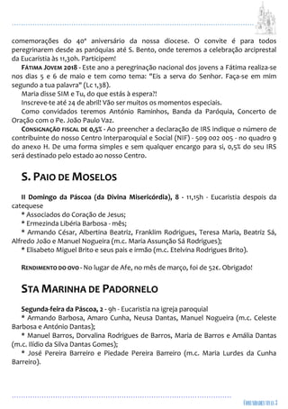 ...................................................................................................................
................................................................................................
comemorações do 40º aniversário da nossa diocese. O convite é para todos
peregrinarem desde as paróquias até S. Bento, onde teremos a celebração arciprestal
da Eucaristia às 11,30h. Participem!
FÁTIMA JOVEM 2018 - Este ano a peregrinação nacional dos jovens a Fátima realiza-se
nos dias 5 e 6 de maio e tem como tema: "Eis a serva do Senhor. Faça-se em mim
segundo a tua palavra" (Lc 1,38).
Maria disse SIM e Tu, do que estás à espera?!
Inscreve-te até 24 de abril! Vão ser muitos os momentos especiais.
Como convidados teremos António Raminhos, Banda da Paróquia, Concerto de
Oração com o Pe. João Paulo Vaz.
CONSIGNAÇÃO FISCAL DE 0,5% - Ao preencher a declaração de IRS indique o número de
contribuinte do nosso Centro Interparoquial e Social (NIF) - 509 002 005 - no quadro 9
do anexo H. De uma forma simples e sem qualquer encargo para si, 0,5% do seu IRS
será destinado pelo estado ao nosso Centro.
S. PAIO DE MOSELOS
II Domingo da Páscoa (da Divina Misericórdia), 8 - 11,15h - Eucaristia despois da
catequese
* Associados do Coração de Jesus;
* Ermezinda Libéria Barbosa - mês;
* Armando César, Albertina Beatriz, Franklim Rodrigues, Teresa Maria, Beatriz Sá,
Alfredo João e Manuel Nogueira (m.c. Maria Assunção Sá Rodrigues);
* Elisabeto Miguel Brito e seus pais e irmão (m.c. Etelvina Rodrigues Brito).
RENDIMENTO DO OVO - No lugar de Afe, no mês de março, foi de 52€. Obrigado!
STA MARINHA DE PADORNELO
Segunda-feira da Páscoa, 2 - 9h - Eucaristia na igreja paroquial
* Armando Barbosa, Amaro Cunha, Neusa Dantas, Manuel Nogueira (m.c. Celeste
Barbosa e António Dantas);
* Manuel Barros, Dorvalina Rodrigues de Barros, Maria de Barros e Amália Dantas
(m.c. Ilídio da Silva Dantas Gomes);
* José Pereira Barreiro e Piedade Pereira Barreiro (m.c. Maria Lurdes da Cunha
Barreiro).
 