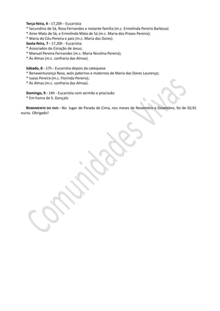 Terça-feira, 4 - 17,20h - Eucaristia
  * Secundino de Sá, Rosa Fernandes e restante família (m.c. Ermelinda Pereira Barbosa)
  * Aires Mata de Sà, e Ermelinda Mata de Sá (m.c. Maria dos Prazes Pereira);
  * Maria do Céu Pereira e pais (m.c. Maria das Dores).
  Sexta-feira, 7 - 17,20h - Eucaristia
  * Associados do Coração de Jesus;
  * Manuel Pereira Fernandes (m.c. Maria Nicolina Pereira);
  * Às Almas (m.c. confraria das Almas).

  Sábado, 8 - 17h - Eucaristia depois da catequese
  * Benaventurança Rosa, avós paternos e maternos de Maria das Dores Lourenço;
  * Isaias Pereira (m.c. Florinda Pereira);
  * Às Almas (m.c. confraria das Almas).

  Domingo, 9 - 14h - Eucaristia com sermão e procissão
  * Em honra de S. Gonçalo

   RENDIMENTO DO OVO - No lugar de Parada de Cima, nos meses de Novembro e Dezembro, foi de 50,91
euros. Obrigado!
 