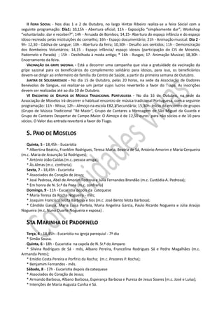 II FEIRA SOCIAL - Nos dias 1 e 2 de Outubro, no largo Hintze Ribeiro realiza-se a feira Sócial com a
seguinte programação: Dia1: 10,15h - Abertura oficial; 11h - Exposição “simplesmente dar”; Workshop
“voluntariado: dar e receber?”; 14h - Arruada de Bombos; 14,15- Abertura do espaço infância e do espaço
idoso recreado pelas instituições do conselho; 16h - Espaço documentário; 21h - Animação musical. Dia 2 -
9h- 12,30 - Dádiva de sangue; 10h - Abertura da feira; 10,30h - Desafio aos sentidos; 11h - Demonstração
dos Bombeiros Voluntários; 14,15 - Espaço infância/ espaço idosos (participação do CIS de Moselos,
Padornelo e Parada) ; 15h - Desfolhada à moda antiga; * 16h - Rusgas; 17- Animação Musical; 18,30h -
Encerramento da feira.
   VACINAÇÃO DA GRIPE SAZONAL - Está a decorrer uma campanha que visa a gratuidade da vacinação da
gripe sazonal para os beneficiários do complemento solidário para idosos, para isso, os beneficiários
devem-se dirigir ao enfermeiro de família do Centro de Saúde, a partir da primeira semana de Outubro.
   JANTAR DE SOLIDARIEDADE - No dia 15 de Outubro, pelas 20 horas, na sede da Associação de Dadores
Benévolos de Sangue, vai realizar-se um jantar cujos lucros reverterão a favor do Tiago. As inscrições
devem ser realizadas até ao dia 10 de Outubro.
   VI ENCONTRO DE GRUPOS DE MÚSICA TRADICIONAL PORTUGUESA - No dia 16 de Outubro, na sede da
Associação de Moselos irá decorrer o habitual encontro de música tradicional Portuguesa, com a seguinte
programação: 11h - Missa; 12h - Almoço na escola EB2,3/Secundária; 15,30h- Início do encontro de grupos
(Grupo de Música Tradicional “Ré Maior”, Grupo de Cantares a Mensagem de São Miguel da Guarda e
Grupo de Cantares Despertar de Campo Maior. O Almoço é de 12,50 euros para não sócios e de 10 para
sócios. O Valor das entrada reverterá a favor do Tiago.


   S. PAIO DE MOSELOS
   Quinta, 5 - 18,45h - Eucaristia
   * Albertina Beatriz, Franklim Rodrigues, Teresa Maria, Beatriz de Sá, António Amorim e Maria Cerqueira
(m.c. Maria de Assunção Sá Rodrigues);
   * António João Caldas (m.c. pessoa amiga);
   * Às Almas (m.c. confraria).
   Sexta, 7 - 18,45h - Eucaristia
   * Associados do Coração de Jesus;
   * José Pedrosa, Abel de Amorim Pedrosa e Júlia Fernandes Brandão (m.c. Custódia A. Pedrosa);
   * Em honra de N. Sr.ª da Pena (m.c. confraria)
   Domingo, 9 - 11h - Eucaristia depois da catequese
   * Maria Teresa da Rocha Nogueira - mês;
   * Joaquim Francisco Mota Barbosa e tios (m.c. José Bento Mota Barbosa);
   * Cândido Garcia, Maria Luísa Portela, Maria Angelina Garcia, Paulo Ricardo Nogueira e Júlia Araújo
Nogueira (m.c. Nuno Duarte Nogueira e esposa) .


   STA MARINHA DE PADORNELO
  Terça, 4 - 18,45h - Eucaristia na igreja paroquial - 7º dia
  * Simão Sousa.
  Quinta, 6 - 18h - Eucaristia na capela de N. Sr.ª do Amparo
  * Silvina Rodrigues de Sá - mês, Albano Pereira, Francelina Rodrigues Sá e Pedro Magalhães (m.c.
Armanda Peres);
  * Emídio Costa Pereira e Porfírio da Rocha; (m.c. Prazeres P. Rocha);
  * Benjamim Fernandes - mês.
  Sábado, 8 - 17h - Eucaristia depois da catequese
  * Associados do Coração de Jesus;
  * Armando Barbosa, Albano Barbosa, Esperança Barbosa e Pureza de Jesus Soares (m.c. José e Luísa);
  * Intenções de Maria Augusta Cunha e Sá.
 