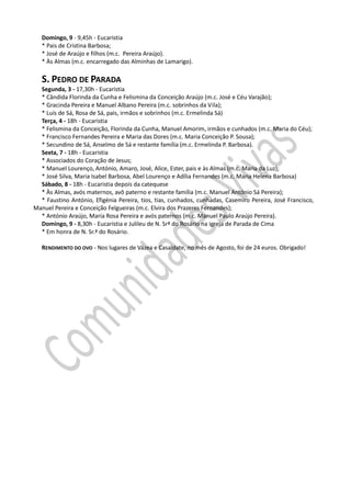 Domingo, 9 - 9,45h - Eucaristia
   * Pais de Cristina Barbosa;
   * José de Araújo e filhos (m.c. Pereira Araújo).
   * Às Almas (m.c. encarregado das Alminhas de Lamarigo).

   S. PEDRO DE PARADA
  Segunda, 3 - 17,30h - Eucaristia
  * Cândida Florinda da Cunha e Felismina da Conceição Araújo (m.c. José e Céu Varajão);
  * Gracinda Pereira e Manuel Albano Pereira (m.c. sobrinhos da Vila);
  * Luís de Sá, Rosa de Sá, pais, irmãos e sobrinhos (m.c. Ermelinda Sá)
  Terça, 4 - 18h - Eucaristia
  * Felismina da Conceição, Florinda da Cunha, Manuel Amorim, irmãos e cunhados (m.c. Maria do Céu);
  * Francisco Fernandes Pereira e Maria das Dores (m.c. Maria Conceição P. Sousa);
  * Secundino de Sá, Anselmo de Sá e restante família (m.c. Ermelinda P. Barbosa).
  Sexta, 7 - 18h - Eucaristia
  * Associados do Coração de Jesus;
  * Manuel Lourenço, António, Amaro, José, Alice, Ester, pais e às Almas (m.c. Maria da Luz);
  * José Silva, Maria Isabel Barbosa, Abel Lourenço e Adília Fernandes (m.c. Maria Helena Barbosa)
  Sábado, 8 - 18h - Eucaristia depois da catequese
  * Às Almas, avós maternos, avô paterno e restante família (m.c. Manuel António Sá Pereira);
  * Faustino António, Efigénia Pereira, tios, tias, cunhados, cunhadas, Casemiro Pereira, José Francisco,
Manuel Pereira e Conceição Felgueiras (m.c. Elvira dos Prazeres Fernandes);
  * António Araújo, Maria Rosa Pereira e avós paternos (m.c. Manuel Paulo Araújo Pereira).
  Domingo, 9 - 8,30h - Eucaristia e Julileu de N. Srª do Rosário na igreja de Parada de Cima
  * Em honra de N. Sr.ª do Rosário.

   RENDIMENTO DO OVO - Nos lugares de Vázea e Casaldate, no mês de Agosto, foi de 24 euros. Obrigado!
 