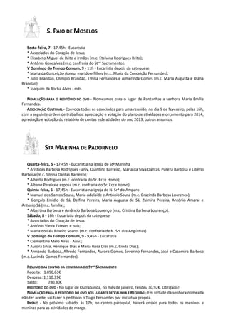 S. PAIO DE MOSELOS
Sexta-feira, 7 - 17,45h - Eucaristia
* Associados do Coração de Jesus;
* Elisabeto Miguel de Brito e irmãos (m.c. Etelvina Rodrigues Brito);
* António Gonçalves (m.c. confraria do Stmo Sacramento).
V Domingo do Tempo Comum, 9 - 11h - Eucaristia depois da catequese
* Maria da Conceição Abreu, marido e filhos (m.c. Maria da Conceição Fernandes);
* Júlio Brandão, Olímpio Brandão, Emília Fernandes e Almerinda Gomes (m.c. Maria Augusta e Diana
Brandão);
* Joaquim da Rocha Alves - mês.
NOMEAÇÃO PARA O PEDITÓRIO DO OVO - Nomeamos para o lugar de Pantanhas a senhora Maria Emília
Fernandes.
ASSOCIAÇÃO CULTURAL - Convoca todos os associados para uma reunião, no dia 9 de fevereiro, pelas 16h,
com a seguinte ordem de trabalhos: apreciação e votação do plano de atividades e orçamento para 2014;
apreciação e votação do relatório de contas e de atidades do ano 2013, outros assuntos.

STA MARINHA DE PADORNELO
Quarta-feira, 5 - 17,45h - Eucaristia na igreja de Stª Marinha
* Aristides Barbosa Rodrigues - aniv, Quintino Barreiro, Maria da Silva Dantas, Pureza Barbosa e Libério
Barbosa (m.c. Silvina Dantas Barreiro);
* Alberto Rodrigues (m.c. confraria do Sr. Ecce Homo);
* Albano Pereira e esposa (m.c. confraria do Sr. Ecce Homo).
Quinta-feira, 6 - 17,45h - Eucaristia na igreja de N. Srª do Amparo
* Manuel dos Santos Sousa, Maria Adelaide e António Sousa (m.c. Gracinda Barbosa Lourenço);
* Gonçalo Emídio de Sá, Delfina Pereira, Maria Augusta de Sá, Zulmira Pereira, António Amaral e
António Sá (m.c. família);
* Albertina Barbosa e Amâncio Barbosa Lourenço (m.c. Cristina Barbosa Lourenço).
Sábado, 8 - 16h - Eucaristia depois da catequese
* Associados do Coração de Jesus;
* António Vieira Esteves e pais;
* Maria do Céu Ribeiro Soares (m.c. confraria de N. Srª das Angústias).
V Domingo do Tempo Comum, 9 - 9,45h - Eucaristia
* Clementina Melo Aires - Aniv.;
* Aurora Silva, Henrique Dias e Maria Rosa Dias (m.c. Cinda Dias);
* Armando Barbosa, Alfredo Fernandes, Aurora Gomes, Severino Fernandes, José e Casemira Barbosa
(m.c. Lucinda Gomes Fernandes).
RESUMO DAS CONTAS DA CONFRARIA DO STMO SACRAMENTO
Receita: 1.890,63€
Despesa: 1.110,33€
Saldo:
780.30€
PEDITÓRIO DO OVO - No lugar de Outrabanda, no mês de janeiro, rendeu 30,92€. Obrigado!
NOMEAÇÃO PARA O PEDITÓRIO DO OVO NOS LUGARES DE VALINHA E REQUIÃO - Em virtude da senhora nomeada
não ter aceite, vai fazer o peditório o Tiago Fernandes por iniciativa própria.
ENSAIO - No próximo sábado, às 17h, no centro paroquial, haverá ensaio para todos os meninos e
meninas para as atividades de março.

 