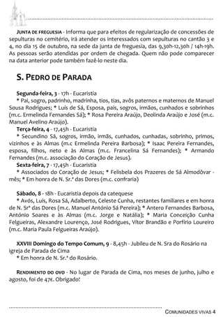 ................................................................................................................................
................................................................................................
COMUNIDADES VIVAS 4
JUNTA DE FREGUESIA - Informa que para efeitos de regularização de concessões de
sepulturas no cemitério, irá atender os interessados com sepulturas no cantão 3 e
4, no dia 15 de outubro, na sede da junta de freguesia, das 9,30h-12,30h / 14h-19h.
As pessoas serão atendidas por ordem de chegada. Quem não pode comparecer
na data anterior pode também fazê-lo neste dia.
S. PEDRO DE PARADA
Segunda-feira, 3 - 17h - Eucaristia
* Pai, sogro, padrinho, madrinha, tios, tias, avôs paternos e maternos de Manuel
Sousa Rodrigues; * Luís de Sá, Esposa, pais, sogros, irmãos, cunhados e sobrinhos
(m.c. Ermelinda Fernandes Sá); * Rosa Pereira Araújo, Deolinda Araújo e José (m.c.
Manuel Avelino Araújo).
Terça-feira, 4 - 17,45h - Eucaristia
* Secundino Sá, sogros, irmão, irmãs, cunhados, cunhadas, sobrinho, primos,
vizinhos e às Almas (m.c Ermelinda Pereira Barbosa); * Isaac Pereira Fernandes,
esposa, filhos, neto e às Almas (m.c. Francelina Sá Fernandes); * Armando
Fernandes (m.c. associação do Coração de Jesus).
Sexta-feira, 7 - 17,45h - Eucaristia
* Associados do Coração de Jesus; * Felisbela dos Prazeres de Sá Almodôvar -
mês; * Em honra de N. Sr.ª das Dores (m.c. confraria)
Sábado, 8 - 18h - Eucaristia depois da catequese
* Avós, Luís, Rosa Sá, Adalberto, Celeste Cunha, restantes familiares e em honra
de N. Srª das Dores (m.c. Manuel António Sá Pereira); * Antero Fernandes Barbosa,
António Soares e às Almas (m.c. Jorge e Natália); * Maria Conceição Cunha
Felgueiras, Alexandre Lourenço, José Rodrigues, Vítor Brandão e Porfírio Loureiro
(m.c. Maria Paula Felgueiras Araújo).
XXVIII Domingo do Tempo Comum, 9 - 8,45h - Jubileu de N. Sra do Rosário na
igreja de Parada de Cima
* Em honra de N. Sr.ª do Rosário.
RENDIMENTO DO OVO - No lugar de Parada de Cima, nos meses de junho, julho e
agosto, foi de 47€. Obrigado!
 