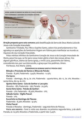 ................................................................................................................................
................................................................................................
COMUNIDADES VIVAS 2
Oração proposta para esta semana: pela beatificação da Serva de Deus Maria Lúcia de
Jesus e do Coração Imaculado
Santíssima Trindade, Pai, Filho e Espírito Santo, adoro-Vos profundamente e Vos
agradeço as aparições da Santíssima Virgem em Fátima para manifestar ao mundo as
riquezas do seu Coração Imaculado.
Pelos méritos infinitos do Santíssimo Coração de Jesus e do Coração Imaculado de
Maria, peço-Vos que, se for para vossa maior glória e bem das nossas almas, Vos
digneis glorificar, diante da Santa Igreja, a Irmã Lúcia, pastorinha de Fátima,
concedendo-nos, por sua intercessão, a graça que Vos pedimos. Ámen.
Pai-Nosso. Ave-Maria. Glória.
CERIMÓNIAS DA SEMANA SANTA E PÁSCOA 2017
Bênção e Procissão de Ramos e Missa da Paixão:
Parada - 8,30h; Padornelo - 9,45h; Moselos - 11,15h;
Via Sacra:
Parada - domingo, dia 9, às 21h; Padornelo - quarta-feira, dia 12, às 21h; Moselos -
sexta-feira, dia 14, às 21h;
Quinta-feira Santa - Ceia do Senhor e Lava-pés:
Moselos - 18h; Padornelo - 19h; Parada - 20,30h;
Sexta-feira Santa - Paixão do Senhor:
Parada - 17h; Padornelo - 18,30h; Moselos - 21h;
Sábado Santo - Vigília Pascal:
Parada - 21h;
Eucaristia no Domingo de Páscoa:
Padornelo - 8,30h; Moselos - 9,15h;
Visita Pascal:
Parada e Moselos - domingo, Padornelo - segunda-feira de Páscoa.
VISITA AOS DOENTES - Farei a visita aos doentes na próxima segunda-feira, 3 de abril:
Parada, às 10,30h; Moselos e Padornelo, a partir das 13,45h.
 