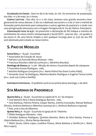................................................................................................................................
................................................................................................
COMUNIDADES VIVAS 3
CELEBRAÇÃO DO CRISMA - Será no dia 6 de maio, às 10h. Os encontros de preparação,
nos dias 1 e 5 de maio, às 21 horas.
CAMPUS LAETITIAE - Nos dias 20 e 21 de maio, teremos este grande encontro inter-
geracional da nossa diocese. O dia 20 é dedicado aos jovens e o dia 21 tem a manhã de
formação particularmente para catequistas e outros agentes da pastoral e a tarde com
uma peregrinação diocesana com a Imagem Peregrina de N. Sra de Fátima. Participem!
CONSIGNAÇÃO FISCAL DE 0,5% - Ao preencher a declaração de IRS indique o número de
contribuinte do nosso Centro Interparoquial e Social (NIF) - 509 002 005 - no quadro 9
do anexo H. De uma forma simples e sem qualquer encargo para si, 0,5% do seu IRS
será destinado pelo estado ao nosso Centro.
S. PAIO DE MOSELOS
Sexta-feira, 7 - 18,45h - Eucaristia
* Associados do Coração de Jesus;
* Adriano Luís Azevedo Bessa Meneses - mês;
* Francisca Mourão e Abel da Cunha (m.c. Martinha Mourão).
Domingo de Ramos, 9 - 11,15h - Bênção de ramos e Eucaristia depois da catequese
* Francelina Gomes Rodrigues - mês;
* António Rodrigues Gonçalves (m.c. Maria Vitória Das Dores Cunha Vidal);
* Armando Cesar Sá Rodrigues, Albertina Beatriz Rodrigues e Eugénia Teresa Cunha
(m.c. José Luís Cunha e família).
CONTRIBUTO PENITENCIAL - O peditório será na Eucaristia deste domingo, 2 de abril.
STA MARINHA DE PADORNELO
Quarta-feira, 5 - 18,45h - Eucaristia na capela de N. Sr.ª do Amparo
* José Barreiro Silva e Maria Rodrigues Barreiro - mês,
* José Barbosa, Palmira Pereira, Gaspar Ramos, Zulmira Conceição, Manuel Barbosa
Oliveira, Amâncio Barbosa e Albertina Lourenço (m.c. Amâncio Barbosa e esposa);
* Pais, avós e tios de Albertina.
Quinta-feira, 6 - 18,45h - Eucaristia na igreja de St.ª Marinha
* Ofélia Rodrigues Monteiro - mês;
* Aristides Barbosa Rodrigues, Quintino Barreiro, Maria da Silva Dantas, Pureza e
Libéria Barbosa (m.c. Silvina Dantas Barreiro);
* Mário Sousa, Glória Lopes, Gualdino Passos, Maria Barbosa e família (m.c. Maria
Alice Lopes).
 