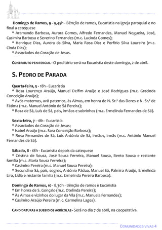 ................................................................................................................................
................................................................................................
COMUNIDADES VIVAS 4
Domingo de Ramos, 9 - 9,45h - Bênção de ramos, Eucaristia na igreja paroquial e no
final a catequese
* Aramando Barbosa, Aurora Gomes, Alfredo Fernandes, Manuel Nogueira, José,
Casimira Barbosa e Severino Fernandes (m.c. Lucinda Gomes);
* Henrique Dias, Aurora da Silva, Maria Rosa Dias e Porfírio Silva Loureiro (m.c.
Cinda Dias);
* Associados do Coração de Jesus.
CONTRIBUTO PENITENCIAL - O peditório será na Eucaristia deste domingo, 2 de abril.
S. PEDRO DE PARADA
Quarta-feira, 5 - 18h - Eucaristia
* Rosa Lourenço Araújo, Manuel Delfim Araújo e José Rodrigues (m.c. Gracinda
Conceição Araújo);
* Avós maternos, avô paternos, às Almas, em honra de N. Sr.ª das Dores e N. Sr.ª de
Fátima (m.c. Manuel António de Sá Pereira);
* Rosa de Sá, Luís de Sá, pais, irmãos e sobrinhos (m.c. Ermelinda Fernandes de Sá).
Sexta-feira, 7 - 18h - Eucaristia
* Associados do Coração de Jesus;
* Isabel Araújo (m.c. Sara Conceição Barbosa);
* Rosa Fernandes de Sá, Luís António de Sá, irmãos, irmãs (m.c. António Manuel
Fernandes de Sá).
Sábado, 8 - 18h - Eucaristia depois da catequese
* Cristina de Sousa, José Sousa Ferreira, Manuel Sousa, Bento Sousa e restante
família (m.c. Maria Sousa Ferreira);
* Casimiro Pereira (m.c. Manuel Sousa Pereira);
* Secundino Sá, pais, sogros, António Pádua, Manuel Sá, Palmira Araújo, Ermelinda
Lira, Lídia e restante família (m.c. Ermelinda Pereira Barbosa).
Domingo de Ramos, 10 - 8,30h - Bênção de ramos e Eucaristia
* Em honra de S. Gonçalo (m.c. Otelinda Pereira);
* Às Almas e vizinhos do lugar da Vila (m.c. Manuela Fernandes);
* Casimiro Araújo Pereira (m.c. Carmelina Lages).
CANDIDATURAS A SUBSIDIOS AGRÍCOLAS - Será no dia 7 de abril, na cooperativa.
 