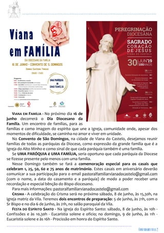 ...................................................................................................................
................................................................................................
VIANA EM FAMÍLIA - No próximo dia 16 de
junho decorrerá o Dia Diocesano da
Família. Um encontro de famílias, para as
famílias e como imagem do espírito que une a Igreja, comunidade onde, apesar dos
momentos de dificuldade, se caminha no amor e viver em unidade.
No Convento de São Domingos, na cidade de Viana do Castelo, desejamos reunir
famílias de todas as paróquias da Diocese, como expressão da grande família que é a
Igreja do Alto Minho e como sinal de que cada paróquia também é uma família.
Se UMA PARÓQUIA é UMA FAMÍLIA, seria oportuno que cada paróquia da Diocese
se fizesse presente pelo menos com uma família.
Nesse Domingo também se fará a comemoração especial para os casais que
celebram 1, 25, 50, 60 e 75 anos de matrimónio. Estes casais em aniversário deverão
comunicar a sua participação para o email pastoralfamiliarvianadocastelo@gmail.com
(com o nome, a data do casamento e a paróquia) de modo a poder receber uma
recordação e especial bênção do Bispo diocesano.
Para mais informações: pastoralfamiliarvianadocastelo@gmail.com
CRISMA - A celebração do Crisma será no próximo sábado, 8 de junho, às 15,30h, na
igreja matriz da Vila. Teremos dois encontros de preparação: 5 de junho, às 21h, com o
Sr Bispo e no dia 6 de junho, às 21h, no salão paroquial da Vila.
FESTA DO ESPÍRITO SANTO - Na igreja do Espírito Santo: sábado, 8 de junho, às 10h -
Confissões e às 10,30h - Eucaristia solene e ofício; no domingo, 9 de junho, às 11h -
Eucaristia solene e às 16h - Procissão em honra do Espírito Santo.
 