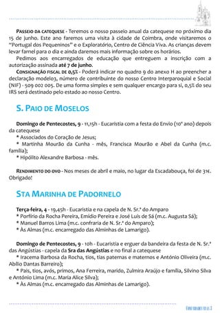 ...................................................................................................................
................................................................................................
PASSEIO DA CATEQUESE - Teremos o nosso passeio anual da catequese no próximo dia
15 de junho. Este ano faremos uma visita à cidade de Coimbra, onde visitaremos o
“Portugal dos Pequeninos” e o Exploratório, Centro de Ciência Viva. As crianças devem
levar farnel para o dia e ainda daremos mais informação sobre os horários.
Pedimos aos encarregados de educação que entreguem a inscrição com a
autorização assinada até 7 de junho.
CONSIGNAÇÃO FISCAL DE 0,5% - Poderá indicar no quadro 9 do anexo H ao preencher a
declaração modelo3, número de contribuinte do nosso Centro Interparoquial e Social
(NIF) - 509 002 005. De uma forma simples e sem qualquer encargo para si, 0,5% do seu
IRS será destinado pelo estado ao nosso Centro.
S. PAIO DE MOSELOS
Domingo de Pentecostes, 9 - 11,15h - Eucaristia com a festa do Envio (10º ano) depois
da catequese
* Associados do Coração de Jesus;
* Martinha Mourão da Cunha - mês, Francisca Mourão e Abel da Cunha (m.c.
família);
* Hipólito Alexandre Barbosa - mês.
RENDIMENTO DO OVO - Nos meses de abril e maio, no lugar da Escadabouça, foi de 31€.
Obrigado!
STA MARINHA DE PADORNELO
Terça-feira, 4 - 19,45h - Eucaristia e na capela de N. Sr.ª do Amparo
* Porfírio da Rocha Pereira, Emídio Pereira e José Luís de Sá (m.c. Augusta Sá);
* Manuel Barros Lima (m.c. confraria de N. Sr.ª do Amparo);
* Às Almas (m.c. encarregado das Alminhas de Lamarigo).
Domingo de Pentecostes, 9 - 10h - Eucaristia e erguer da bandeira da festa de N. Sr.ª
das Angústias - capela da Sra das Angústias e no final a catequese
* Iracema Barbosa da Rocha, tios, tias paternas e maternos e António Oliveira (m.c.
Abílio Dantas Barreiro);
* Pais, tios, avós, primos, Ana Ferreira, marido, Zulmira Araújo e família, Silvino Silva
e António Lima (m.c. Maria Alice Silva);
* Às Almas (m.c. encarregado das Alminhas de Lamarigo).
 