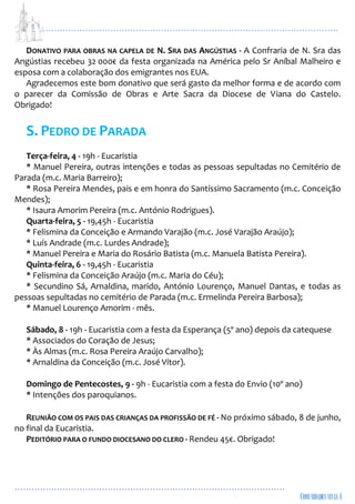 ...................................................................................................................
................................................................................................
DONATIVO PARA OBRAS NA CAPELA DE N. SRA DAS ANGÚSTIAS - A Confraria de N. Sra das
Angústias recebeu 32 000€ da festa organizada na América pelo Sr Aníbal Malheiro e
esposa com a colaboração dos emigrantes nos EUA.
Agradecemos este bom donativo que será gasto da melhor forma e de acordo com
o parecer da Comissão de Obras e Arte Sacra da Diocese de Viana do Castelo.
Obrigado!
S. PEDRO DE PARADA
Terça-feira, 4 - 19h - Eucaristia
* Manuel Pereira, outras intenções e todas as pessoas sepultadas no Cemitério de
Parada (m.c. Maria Barreiro);
* Rosa Pereira Mendes, pais e em honra do Santíssimo Sacramento (m.c. Conceição
Mendes);
* Isaura Amorim Pereira (m.c. António Rodrigues).
Quarta-feira, 5 - 19,45h - Eucaristia
* Felismina da Conceição e Armando Varajão (m.c. José Varajão Araújo);
* Luís Andrade (m.c. Lurdes Andrade);
* Manuel Pereira e Maria do Rosário Batista (m.c. Manuela Batista Pereira).
Quinta-feira, 6 - 19,45h - Eucaristia
* Felismina da Conceição Araújo (m.c. Maria do Céu);
* Secundino Sá, Arnaldina, marido, António Lourenço, Manuel Dantas, e todas as
pessoas sepultadas no cemitério de Parada (m.c. Ermelinda Pereira Barbosa);
* Manuel Lourenço Amorim - mês.
Sábado, 8 - 19h - Eucaristia com a festa da Esperança (5º ano) depois da catequese
* Associados do Coração de Jesus;
* Às Almas (m.c. Rosa Pereira Araújo Carvalho);
* Arnaldina da Conceição (m.c. José Vítor).
Domingo de Pentecostes, 9 - 9h - Eucaristia com a festa do Envio (10º ano)
* Intenções dos paroquianos.
REUNIÃO COM OS PAIS DAS CRIANÇAS DA PROFISSÃO DE FÉ - No próximo sábado, 8 de junho,
no final da Eucaristia.
PEDITÓRIO PARA O FUNDO DIOCESANO DO CLERO - Rendeu 45€. Obrigado!
 