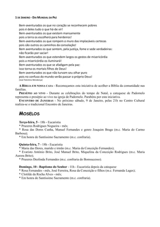 1 DE JANEIRO - DIA MUNDIAL DA PAZ

   Bem-aventurados os que no coração se reconhecem pobres
   pois é deles tudo o que há-de vir!
   Bem-aventurados os que existem mansamente
   pois a terra os escolherá para herdeiros!
   Bem-aventurados os que rompem o muro das implacáveis certezas
   pois são outros os caminhos da consolação!
   Bem aventurados os que sentem, pela justiça, fome e sede verdadeiras:
   não ficarão por saciar!
   Bem-aventurados os que estendem largos os gestos de misericórdia
   pois a misericórdia os iluminará!
   Bem-aventurados os que se afadigam pela paz:
   isso torna os mortais filhos de Deus!
   Bem-aventurados os que não turvam seu olhar puro
   pois no confuso do mundo verão passar o próprio Deus!
   [José Tolentino Mendonça]

   A BÍBLIA EM NOSSA CASA - Recomeçamos esta iniciativa de acolher a Bíblia da comunidade nas
famílias.
   PRESÉPIO AO VIVO - Durante as celebrações do tempo de Natal, a catequese de Padornelo
representa o presépio ao vivo na igreja de Padornelo. Parabéns por esta iniciativa.
   ENCONTRO DE JANEIRAS - No próximo sábado, 9 de Janeiro, pelas 21h no Centro Cultural
realiza-se o tradicional Encontro de Janeiras.


   MOSELOS
  Terça-feira, 5 - 18h - Eucaristia
  * Prazeres Rodrigues Nogueira - mês;
  * Rosa das Dores Cunha, Manuel Fernandes e genro Joaquim Braga (m.c. Maria do Carmo
Barbosa);
  * Em honra do Santíssimo Sacramento (m.c. confraria).

  Quinta-feira, 7 - 18h - Eucaristia
  * Maria das Dores, marido e irmão (m.c. Maria da Conceição Fernandes);
  * Evaristo António Brito, José Manuel Brito, Miquelina da Conceição Rodrigues (m.c. Maria
Aurora Brito);
  * Prazeres Deolinda Fernandes (m.c. confraria do Bomsucesso).

   Domingo, 10 - Baptismo do Senhor - 11h - Eucaristia depois da catequese
   * Rosa Fernandes - mês, José Ferreira, Rosa da Conceição e filhos (m.c. Fernanda Lages);
   * Clotilde da Rocha Alves - mês;
   * Em honra do Santíssimo Sacramento (m.c. confraria).
 