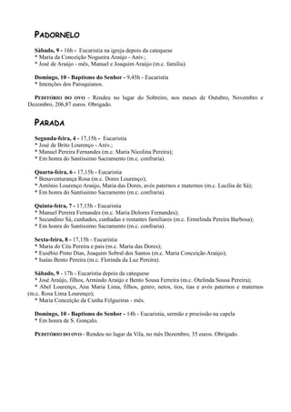 PADORNELO
  Sábado, 9 - 16h - Eucaristia na igreja depois da catequese
  * Maria da Conceição Nogueira Araújo - Aniv.;
  * José de Araújo - mês, Manuel e Joaquim Araújo (m.c. família).

  Domingo, 10 - Baptismo do Senhor - 9,45h - Eucaristia
  * Intenções dos Paroquianos.

  PEDITÓRIO DO OVO - Rendeu no lugar do Sobreiro, nos meses de Outubro, Novembro e
Dezembro, 206,87 euros. Obrigado.


  PARADA
  Segunda-feira, 4 - 17,15h - Eucaristia
  * José de Brito Lourenço - Aniv.;
  * Manuel Pereira Fernandes (m.c. Maria Nicolina Pereira);
  * Em honra do Santíssimo Sacramento (m.c. confraria).

  Quarta-feira, 6 - 17,15h - Eucaristia
  * Benaventurança Rosa (m.c. Dores Lourenço);
  * António Lourenço Araújo, Maria das Dores, avós paternos e maternos (m.c. Lucília de Sá);
  * Em honra do Santíssimo Sacramento (m.c. confraria).

  Quinta-feira, 7 - 17,15h - Eucaristia
  * Manuel Pereira Fernandes (m.c. Maria Dolores Fernandes);
  * Secundino Sá, cunhados, cunhadas e restantes familiares (m.c. Ermelinda Pereira Barbosa);
  * Em honra do Santíssimo Sacramento (m.c. confraria).

  Sexta-feira, 8 - 17,15h - Eucaristia
  * Maria do Céu Pereira e pais (m.c. Maria das Dores);
  * Eusébio Pinto Dias, Joaquim Sobral dos Santos (m.c. Maria Conceição Araújo);
  * Isaías Bento Pereira (m.c. Florinda da Luz Pereira).

  Sábado, 9 - 17h - Eucaristia depois da catequese
  * José Araújo, filhos, Armindo Araújo e Bento Sousa Ferreira (m.c. Otelinda Sousa Pereira);
  * Abel Lourenço, Ana Maria Lima, filhos, genro, netos, tios, tias e avós paternos e maternos
(m.c. Rosa Lima Lourenço);
  * Maria Conceição da Cunha Felgueiras - mês.

  Domingo, 10 - Baptismo do Senhor - 14h - Eucaristia, sermão e procissão na capela
  * Em honra de S. Gonçalo.

  PEDITÓRIO DO OVO - Rendeu no lugar da Vila, no mês Dezembro, 35 euros. Obrigado.
 