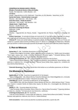 CERIMÓNIAS DA SEMANA SANTA E PÁSCOA:
   Bênção e Procissão de Ramos e Missa da Paixão:
   Parada - 8h; Padornelo - 9,30h; Moselos - 11h.
   Via-Sacra:
   Parada – Segunda-feira, às 21h; Padornelo – Terça-feira, às 21h; Moselos – Sexta-feira, às 21h.
   Quinta-feira Santa – Ceia do Senhor e Lava-pés:
   Moselos – 18h; Padornelo – 19h; Parada – 20h.
   Sexta-feira Santa – Paixão do Senhor:
   Padornelo – 15h; Parada – 16h; Moselos – 21h.
   Sábado Santo – Vigília Pascal:
   Moselos – 20,30h; Parada – 22h.
   Eucaristia no Domingo de Páscoa:
   Padornelo – 8,30h.
   Visita Pascal:
   Moselos – Segunda-feira de Páscoa; Parada – Segunda-feira de Páscoa; Padornelo – Domingo de
Páscoa.
   ALMOÇO TRADICIONAL - A comissão de festas em honra de N. Sr.ª das Dores está a organizar um almoço
para angariação de fundos para a festa. O Almoço será no dia 10 de Abril, na sede da Junta de Parada.
   IX COURA TT - Como vem sendo habitual, no próximo sábado, dia 9 de Abril, entre a 10 e as 17 horas, vai
realizar-se o passeio todo-o-terreno de Motos Coura TT. Alerta-se à população de Padornelo e Moselos
para que tenham a máxima precaução aquando da passagem das motas pelos caminhos destas freguesias.


   S. PAIO DE MOSELOS
   Quinta-feira, 7 - 18h - Confissões Quaresmais e no final Eucaristia
   * Esposa, Rosa Angélica Fernandes, irmãos, sobrinho, pais e cunhados (m.c. Teófilo Lauro Fernandes);
*José Lages, esposa, pais, irmão e António Coelho (m.c. Fenanda Lages); * Armando Barbosa, Alzira
Rodrigues Nogueira, avós, tios, e tias de Manuel e Armanda Barbosa.
   V Domingo da Quaresma, 10 - 10h - Eucaristia depois da catequese e da Via Sacra
   * Maria Teresa da Rocha Nogueira - mês; * Guilhermina Barbosa, Jesuina Moreira, Teresa Barbosa, avós
paternos e maternos (m.c. Fernanda Barbosa); *Manuel Sousa Caldas Alves, esposa (m.c. Umbolina de
Jesus Gomes Alves Barbosa).

   CONFISSÕES QUARESMAIS - Na próxima quinta-feira irão realizar-se as confissões quaresmais, às 18 horas.

   STA MARINHA DE PADORNELO
    Quarta-feira, 6 - 17,30h - Eucaristia na capela de N. Sr.ª do Amparo
    * Silvina Rodrigues Sá - mês, Albano Pereira, Francelina Rodrigues Sá e Pedro Magalhães (m.c. Armanda
Peres); * Intenções de Avelino e Isabel; * Benjamim Fernandes - mês.
    Sexta-feira, 8 - 18,15h - Eucaristia na capela de N. Sr.ª das Angústias
    * José Joaquim Silva, Júlia Jesus Barbosa e Amaro Barbosa da Silva (m.c. Abílio Barbosa Silva); * Pureza
Jesus Soares e restante família de Maria Alice Soares; Às Almas (m.c. Encarregado das Alminhas de
Lamarigo).
    Sábado, 9 - 18h - Eucaristia depois da Via Sacra
    * João Fernandes, Maria Fernandes, filhos e filhas (m.c. Narcisa Rosa Fernandes); * Esperança Barbosa
e irmãos (m.c. família); * Em honra do Sr. Ecce Homo (m.c. confraria).
    V Domingo da Quaresma, 10 - 9h - Eucaristia
    * Pais de Cristina Barbosa; * Carlos Lopes de Caldas (m.c. Sandra Patricia Barros de Caldas); * Armando
Barbosa, avós paternos, maternos, tios e tia (m.c. Celeste Barbosa).

   VISITA AOS DOENTES - Farei a visita aos doentes na próxima quinta-feira, a partir das 14h.
 