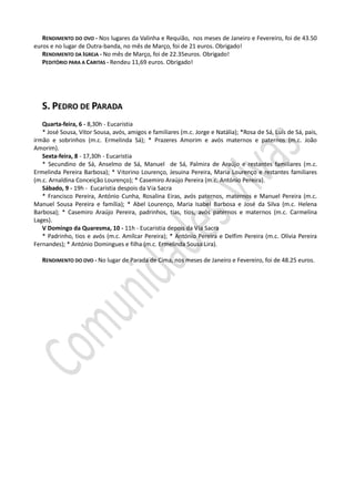 RENDIMENTO DO OVO - Nos lugares da Valinha e Requião, nos meses de Janeiro e Fevereiro, foi de 43.50
euros e no lugar de Outra-banda, no mês de Março, foi de 21 euros. Obrigado!
   RENDIMENTO DA IGREJA - No mês de Março, foi de 22.35euros. Obrigado!
   PEDITÓRIO PARA A CARITAS - Rendeu 11,69 euros. Obrigado!




   S. PEDRO DE PARADA
   Quarta-feira, 6 - 8,30h - Eucaristia
   * José Sousa, Vítor Sousa, avós, amigos e familiares (m.c. Jorge e Natália); *Rosa de Sá, Luís de Sá, pais,
irmão e sobrinhos (m.c. Ermelinda Sá); * Prazeres Amorim e avós maternos e paternos (m.c. João
Amorim).
   Sexta-feira, 8 - 17,30h - Eucaristia
   * Secundino de Sá, Anselmo de Sá, Manuel de Sá, Palmira de Araújo e restantes familiares (m.c.
Ermelinda Pereira Barbosa); * Vitorino Lourenço, Jesuina Pereira, Maria Lourenço e restantes familiares
(m.c. Arnaldina Conceição Lourenço); * Casemiro Araújo Pereira (m.c. António Pereira).
   Sábado, 9 - 19h - Eucaristia despois da Via Sacra
   * Francisco Pereira, António Cunha, Rosalina Eiras, avós paternos, maternos e Manuel Pereira (m.c.
Manuel Sousa Pereira e família); * Abel Lourenço, Maria Isabel Barbosa e José da Silva (m.c. Helena
Barbosa); * Casemiro Araújo Pereira, padrinhos, tias, tios, avós paternos e maternos (m.c. Carmelina
Lages).
   V Domingo da Quaresma, 10 - 11h - Eucaristia depois da Via Sacra
   * Padrinho, tios e avós (m.c. Amílcar Pereira); * António Pereira e Delfim Pereira (m.c. Olívia Pereira
Fernandes); * António Domingues e filha (m.c. Ermelinda Sousa Lira).

   RENDIMENTO DO OVO - No lugar de Parada de Cima, nos meses de Janeiro e Fevereiro, foi de 48.25 euros.
 
