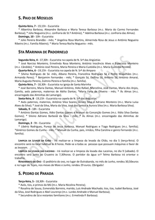 S. PAIO DE MOSELOS
   Quinta-feira, 7 - 19,15h - Eucaristia
   * Albertina Barbosa, Alexandre Barbosa e Maria Teresa Barbosa (m.c. Maria do Carmo Fernandes
Barbosa); * Júlia Nogueira (m.c. confraria de St.º António); * Adelina Barbosa (m.c. confraria das Almas).
   Domingo, 10 - 10h - Eucaristia
   * Júlio Pereira Brandão - mês; * Angelina Rosa Martins, Almerinda Rosa de Jesus e António Nogueira
Ribeiro (m.c. Família Ribeiro); * Maria Teresa Rocha Nogueira - mês.


   STA MARINHA DE PADORNELO
   Segunda-feira, 4 - 17,30h - Eucaristia na capela de N. Srª das Angústias
   * José Narciso Monteiro, Ermelinda Rosa Monteiro, António Inocêncio Alves e Especiosa Monteiro
(m.c. Cândido); * António José Pereira, Maria Pereira e Maria Custódia (m.c. Maria Custódia Pereira).
   Quarta-feira, 6 - 19,15h - Eucaristia na capela de N. Srª do Amparo
   * Silvina Rodrigues de Sá -mês, Albano Pereira, Francelina Rodrigues Sá e Pedro Magalhães (m.c.
Armanda Peres); * Benjamim Fernandes - mês; * Gonçalo Sá, Delfina Sá, António Sá, António Amaral,
Maria Augusta Pereira, Zulmira Pereira e família (m.c. família).
   Quinta-feira, 7 - 18,30h - Eucaristia na igreja de Santa Marinha
   * José Barreiro, Maria Dantas, Manuel António, Ilídio Rafael, Marcelina, José Dantas, Maria dos Anjos,
Camilo, avós paternos, maternos de Abílio Dantas; *Maria Faria de Oliveira - mês; * Às Almas (m.c.
encarregado das Alminhas de Lamarigo).
   Sexta-feira, 8 - 19,15h - Eucaristia na capela de N. Srª das Angústias
   * Avós paternos, maternos, António Silva Soares, Amaro Silva e Adriano Monteiro (m.c. Maria Luísa
Alves da Silva); * José da Silva, Maria da Silva, José dos Santos e Aurora Silva (m.c. Maria Barbosa Silva).
   Sábado, 9 - 18h - Eucaristia
   * António Dantas Gomes, Ilídio Dantas Gomes e Manuel da Conceição Gomes (m.c. Ilídio Silva Dantas
Gomes); * Silvino Adriano Barbosa da Silva - mês; * Às Almas (m.c. encarregado das Alminhas de
Lamarigo).
   Domingo, 3 - 9h - Eucaristia
   * Libério Rodrigues, Pureza de Jesus Barbosa, Manuel Rodrigues e Tiago Rodrigues (m.c. família);
*Américo Gomes da Cunha - mês; * Manuel da Cunha, pais, irmãos, filha Carolina e genro Fernando (m.c.
família).

    LIMPEZA DA LEVADA DA CHÃO - Irá realizar-se a limpeza da levada da Chão, no dia 5 (terça-feira). O
encontro será no local habitual às 8 horas. Pede-se a todas as pessoas que possuam máquinas o favor de
as levarem.
    LIMPEZA DA LEVADA DAS LACEIRAS - Irá realizar-se a limpeza da levada das Laceiras, no dia 9 (sábado). O
encontro será junto ao Cruzeiro às 7,30horas. O partidor da água sr.º Telmo Barbosa irá orientar o
trabalho.
    RENDIMENTO DO OVO - O peditório do ovo, no lugar de Outrabanda, no mês de Junho, rendeu 30,50euros
e no lugar de Tojais, nos meses de Maio e Junho, rendeu 29 euros. Obrigado!


   S. PEDRO DE PARADA
   Terça-feira, 5 - 18,30h - Eucaristia
   * Avós, tios, e primos da Mó (m.c. Maria Nicolina Pereira);
   * Rosalina de Sousa, Esmeralda Barreiro, marido, Luís Andrade Machado, tios, tias, Isabel Barbosa, José
da Silva, José Rodrigues e Abel Lourenço (m.c. Lurdes Andrade e Manuel Barbosa);
   * Secundino de Sá e restantes familiares (m.c. Ermelinda P. Barbosa).
 