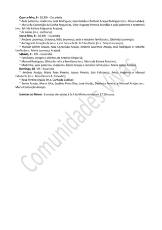 Quarta-feira, 6 - 18,30h - Eucaristia
   * Avós paternos, maternos, José Rodrigues, José Galvão e António Araújo Rodrigues (m.c. Rosa Galvão);
   * Maria da Conceição da Cunha Felgueiras, Vítor Augusto Portela Brandão e avós paternos e maternos
(m.c. M.ª de Fátima Felgueiras Araújo);
   * Às Almas (m.c. confraria).
   Sexta-feira, 8 - 18,30h - Eucaristia
   * António Lourenço, Graciosa, Ilídio Lourenço, avós e restante família (m.c. Otelinda Lourenço);
   * Ao Sagrado Coração de Jesus e em honra de N. Sr.ª das Dores (m.c. Dores Lourenço);
   * Manuel Delfim Araújo, Rosa Conceição Araújo, António Lourenço Araújo, José Rodrigues e restante
família (m.c. Maria Lourenço Araújo).
   Sábado, 9 - 19h - Eucaristia
   * Familiares, amigos e vizinhos de António Sérgio Sá;
   * Manuel Rodrigues, Olívia Barreiro e familiares (m.c. Maria de Fátima Amorim);
   * Madrinha, avós paternos, maternos, Bento Araújo e restante família (m.c. Maria Isabel Araújo).
   Domingo, 10 - 8h - Eucaristia
   * António Araújo, Maria Rosa Pereira, Isaura Pereira, Luís Felisberto, Artur, Angelina e Manuel
Felisberto (m.c. Rosa Pereira A. Carvalho);
   * Rosa Pereira Araújo (m.c. Cunhada Cidália);
   * Bento Araújo, Maria Júlia, Eusébio Pinto Dias, José Araújo, Deolinda Pereira, e Manuel Araújo (m.c.
Maria Conceição Araújo).

   SENHORA DO MINHO - Esmolas oferecidas à Sr.ª do Minho renderam 77,50 euros.
 