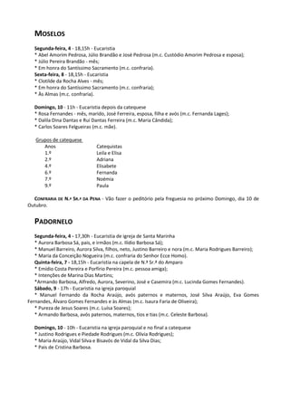 MOSELOS
   Segunda-feira, 4 - 18,15h - Eucaristia
   * Abel Amorim Pedrosa, Júlio Brandão e José Pedrosa (m.c. Custódio Amorim Pedrosa e esposa);
   * Júlio Pereira Brandão - mês;
   * Em honra do Santíssimo Sacramento (m.c. confraria).
   Sexta-feira, 8 - 18,15h - Eucaristia
   * Clotilde da Rocha Alves - mês;
   * Em honra do Santíssimo Sacramento (m.c. confraria);
   * Às Almas (m.c. confraria).

   Domingo, 10 - 11h - Eucaristia depois da catequese
   * Rosa Fernandes - mês, marido, José Ferreira, esposa, filha e avós (m.c. Fernanda Lages);
   * Dalila Dina Dantas e Rui Dantas Ferreira (m.c. Maria Cândida);
   * Carlos Soares Felgueiras (m.c. mãe).

   Grupos de catequese
      Anos                     Catequistas
      1.º                      Leila e Elisa
      2.º                      Adriana
      4.º                      Elisabete
      6.º                      Fernanda
      7.º                      Noémia
      9.º                      Paula

  CONFRARIA DE N.ª SR.ª DA PENA - Vão fazer o peditório pela freguesia no próximo Domingo, dia 10 de
Outubro.


   PADORNELO
   Segunda-feira, 4 - 17,30h - Eucaristia de igreja de Santa Marinha
   * Aurora Barbosa Sá, pais, e irmãos (m.c. Ilídio Barbosa Sá);
   * Manuel Barreiro, Aurora Silva, filhos, neto, Justino Barreiro e nora (m.c. Maria Rodrigues Barreiro);
   * Maria da Conceição Nogueira (m.c. confraria do Senhor Ecce Homo).
   Quinta-feira, 7 - 18,15h - Eucaristia na capela de N.ª Sr.ª do Amparo
   * Emídio Costa Pereira e Porfírio Pereira (m.c. pessoa amiga);
   * Intenções de Marina Dias Martins;
   *Armando Barbosa, Alfredo, Aurora, Severino, José e Casemira (m.c. Lucinda Gomes Fernandes).
   Sábado, 9 - 17h - Eucaristia na igreja paroquial
   * Manuel Fernando da Rocha Araújo, avós paternos e maternos, José Silva Araújo, Eva Gomes
Fernandes, Álvaro Gomes Fernandes e às Almas (m.c. Isaura Faria de Oliveira);
   * Pureza de Jesus Soares (m.c. Luísa Soares);
   * Armando Barbosa, avós paternos, maternos, tios e tias (m.c. Celeste Barbosa).

   Domingo, 10 - 10h - Eucaristia na igreja paroquial e no final a catequese
   * Justino Rodrigues e Piedade Rodrigues (m.c. Olívia Rodrigues);
   * Maria Araújo, Vidal Silva e Bisavós de Vidal da Silva Dias;
   * Pais de Cristina Barbosa.
 