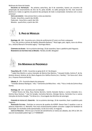 Multiusos de Viana do Castelo.
ENCONTRO DE PREPARAÇÃO - Na próxima sexta-feira, dia 8 de novembro, haverá um encontro de
preparação do encerramento do Ano da Fé, pelas 20,30h, no salão paroquial da Vila. Este encontro
destina-se a todos os agentes da pastoral das paróquias de todo o arciprestado. Contamos com a vossa
presença!
VISITA AOS DOENTES - Esta semana farei a visita aos doentes:
Parada - terça-feira, a partir das 10,30h;
Padornelo - terça-feira, a partir das 14h;
Moselos - quarta-feira, a partir das 14h.

S. PAIO DE MOSELOS
Domingo, 10 - 10h - Eucaristia com a festa do acolhimento (1º ano) e no final a catequese
* Tios, tias, primos e primas de Hipólito Alexandre Barbosa; * Rosa Lages, pais, sogros, nora e às Almas
(m.c. António Manuel e Fernanda Lages); * Domingos Meira.
CONFRARIA DAS ALMAS - Vai no próximo domingo, 10 de novembro, fazer o peditório pela freguesia.
RENDIMENTO DO PEDITÓRIO PARA AS MISSÕES - Rendeu 26.30€. Obrigado!

STA MARINHA DE PADORNELO
Terça-feira, 29 - 17,45h - Eucaristia na igreja de N. Sr.ª do Amparo
* Isabel Dias Martins e outras intenções de Marina Dias Martins; * Gonçalo Emídio, Zulmira P. de Sá,
António Amaral, António de Sá, Maria Augusta Sá e Delfina Pereira (m.c. família); * Em honra de S. Brás
(m.c. Prazeres Pereira da Rocha).
Sábado, 9 - 17h - Eucaristia depois da catequese
* Aristides Barbosa Rodrigues - mês; * Clementina de Melo Aires - mês; * Pais e irmão de Zulmira Rosa
Dantas.
Domingo, 10 - 11h - Eucaristia com um batizado
* Rafael Pereira da Silva, Rosa Dantas Barreiro, Camilo Azevedo Dantas e outras intenções (m.c.
Zulmira Rosa Dantas); * José Sá Varajão, Carmelina Barreiro, Edvirges Barros, Carminda Cruz e outras
intenções da família Varajão; * Às Almas (m.c. Encarregado das Alminhas de Lamarigo).
COMISSÃO DE FESTAS DE S. SEBASTIÃO - Vai no próximo domingo, 10 de novembro, fazer o peditório pela
freguesia.
ASSOCIAÇÃO CULTURAL - Participe no concurso de quadras da ACRDP. Devem fazer 5 quadras e usar as
palavras Padornelo e S. Martinho. Para mais esclarecimentos podem consultar a página do facebook da
Associação. Os resultados serão apresentados, no dia 16 à noite, no magusto.
JUNTA DE FREGUESIA - Informa que o horário de atendimento se realiza aos sábados, das 14h às 16h. Em
caso de necessidade podem ligar o n.º 934081607.

 