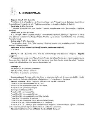 S. PEDRO DE PARADA
Segunda-feira, 4 - 17h - Eucaristia
* Em honra de N. Srª das Dores e às Almas (m.c. Nazaré Sá); * Tios, primos da Cachada e Alvarim (m.c.
António Manuel Fernandes de Sá); * Padrinho, madrinha e às Almas (m.c. Balbina de Castro).
Terça-feira, 5 - 17h - Eucaristia
* Fernando Araújo Sá - mês (m.c. família); * Manuel Sousa Ferreira - mês; *Às Almas (m.c. Silvério e
Adelaide).
Quarta-feira, 6 - 17h - Eucaristia
* Às Almas (m.c. Maria Graça Lourenço); * Família Eirinhas, Quinteiro, Conceição Felgueiras e às Almas
(m.c. Otelinda Sousa Pereira); * Secundino Sá, Anselmo Sá, às Almas e restante família (m.c. Ermelinda
Pereira Barbosa).
Quinta-feira, 7 - 17h - Eucaristia
* Às Almas (m.c. José e Céu); * Abel Lourenço e Amâncio Barbosa (m.c. Sara da Conceição); * Intenções
de Maria Conceição Araújo.
Sexta-feira, 8 - 18h - Jubileu das Almas (Confissões, Vésperas e Eucaristia)
* Às Almas.
Sábado, 9 - 18h - Eucaristia com a festa do acolhimento (1º ano) depois da catequese - Sagrado
Lausperene
* Rosa dos Anjos Sousa - mês; * Pais, António Araújo, Maria Rosa Pereira, avós maternos, paternos, às
Almas, em honra de N Srª das Dores e à Srª de Fátima (m.c. Rosa Pereira Araújo Carvalho); * António
Lourenço Araújo e às Almas (m.c. Marcília Sousa Araújo Sá).
Domingo, 10
9h - Exposição do Santíssimo Sacramento
15h - Eucaristia, sermão e procissão
* Em honra do Santíssimo Sacramento
JUBILEU DAS ALMAS - Temos o Jubileu das Almas na próxima sexta-feira, 8 de novembro, às 18h. Estarão
para atender de Confissão o Pe Moreira, o Pe Peixoto, o Pe Fernando e o Pe Domingos.
SAGRADO LAUSPERENE - No dia 9, daremos início ao nosso Sagrado Lausperene:
* das 19 às 20h - senhoras de Parada de Cima;
* das 20 às 21h - homens de Parada de Cima e Vila;
* das 21 às 22h - jovens da paróquia
Domingo, dia 10 de novembro:
* das 9 às 10h - senhoras da Vila;
* das 10 às 11h - senhoras de Várzea;
* das 11 às 12h - senhoras de Alvarim, Mó e Cachada;
* das 12 às 13h - meninas da paróquia;
* das 13 às 14h - homens de Várzea, Alvarim, Mó e Cachada;
* das 14 às 14,30h - adolescentes e crianças da catequese;
* das 14,30 às 15h - adoração geral com cânticos de Vésperas e encerramento do Sagrado Lausperene
com a Eucaristia, sermão e procissão em honra do Santíssimo Sacramento.
RENDIMENTO DO PEDITÓRIO PARA AS MISSÕES - Rendeu 94.21€. Obrigado!

 