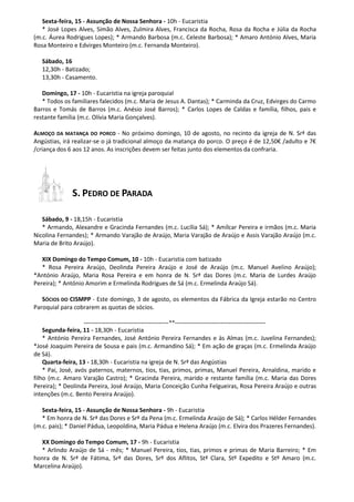Sexta-feira, 15 - Assunção de Nossa Senhora - 10h - Eucaristia
* José Lopes Alves, Simão Alves, Zulmira Alves, Francisca da Rocha, Rosa da Rocha e Júlia da Rocha
(m.c. Áurea Rodrigues Lopes); * Armando Barbosa (m.c. Celeste Barbosa); * Amaro António Alves, Maria
Rosa Monteiro e Edvirges Monteiro (m.c. Fernanda Monteiro).
Sábado, 16
12,30h - Batizado;
13,30h - Casamento.
Domingo, 17 - 10h - Eucaristia na igreja paroquial
* Todos os familiares falecidos (m.c. Maria de Jesus A. Dantas); * Carminda da Cruz, Edvirges do Carmo
Barros e Tomás de Barros (m.c. Anésio José Barros); * Carlos Lopes de Caldas e família, filhos, pais e
restante família (m.c. Olívia Maria Gonçalves).
ALMOÇO DA MATANÇA DO PORCO - No próximo domingo, 10 de agosto, no recinto da igreja de N. Srª das
Angústias, irá realizar-se o já tradicional almoço da matança do porco. O preço é de 12,50€ /adulto e 7€
/criança dos 6 aos 12 anos. As inscrições devem ser feitas junto dos elementos da confraria.
S. PEDRO DE PARADA
Sábado, 9 - 18,15h - Eucaristia
* Armando, Alexandre e Gracinda Fernandes (m.c. Lucília Sá); * Amílcar Pereira e irmãos (m.c. Maria
Nicolina Fernandes); * Armando Varajão de Araújo, Maria Varajão de Araújo e Assis Varajão Araújo (m.c.
Maria de Brito Araújo).
XIX Domingo do Tempo Comum, 10 - 10h - Eucaristia com batizado
* Rosa Pereira Araújo, Deolinda Pereira Araújo e José de Araújo (m.c. Manuel Avelino Araújo);
*António Araújo, Maria Rosa Pereira e em honra de N. Srª das Dores (m.c. Maria de Lurdes Araújo
Pereira); * António Amorim e Ermelinda Rodrigues de Sá (m.c. Ermelinda Araújo Sá).
SÓCIOS DO CISMPP - Este domingo, 3 de agosto, os elementos da Fábrica da Igreja estarão no Centro
Paroquial para cobrarem as quotas de sócios.
-------------------------------------------**----------------------------------------------
Segunda-feira, 11 - 18,30h - Eucaristia
* António Pereira Fernandes, José António Pereira Fernandes e às Almas (m.c. Juvelina Fernandes);
*José Joaquim Pereira de Sousa e pais (m.c. Armandino Sá); * Em ação de graças (m.c. Ermelinda Araújo
de Sá).
Quarta-feira, 13 - 18,30h - Eucaristia na igreja de N. Srª das Angústias
* Pai, José, avós paternos, maternos, tios, tias, primos, primas, Manuel Pereira, Arnaldina, marido e
filho (m.c. Amaro Varajão Castro); * Gracinda Pereira, marido e restante família (m.c. Maria das Dores
Pereira); * Deolinda Pereira, José Araújo, Maria Conceição Cunha Felgueiras, Rosa Pereira Araújo e outras
intenções (m.c. Bento Pereira Araújo).
Sexta-feira, 15 - Assunção de Nossa Senhora - 9h - Eucaristia
* Em honra de N. Srª das Dores e Srª da Pena (m.c. Ermelinda Araújo de Sá); * Carlos Hélder Fernandes
(m.c. pais); * Daniel Pádua, Leopoldina, Maria Pádua e Helena Araújo (m.c. Elvira dos Prazeres Fernandes).
XX Domingo do Tempo Comum, 17 - 9h - Eucaristia
* Arlindo Araújo de Sá - mês; * Manuel Pereira, tios, tias, primos e primas de Maria Barreiro; * Em
honra de N. Srª de Fátima, Srª das Dores, Srº dos Aflitos, Stª Clara, Stº Expedito e Stº Amaro (m.c.
Marcelina Araújo).
 
