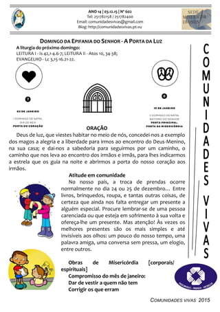 COMUNIDADES VIVAS 2015
ANO 14 | 03.12.15 | Nº 602
Tel: 251782158 / 251782400
Email: comunidadesvivas@gmail.com
Blog: http://comunidadesvivas.pt.vu
DOMINGO DA EPIFANIA DO SENHOR - A PORTA DA LUZ
A liturgia do próximo domingo:
LEITURA I - Is 42,1-4.6-7; LEITURA II - Atos 10, 34-38;
EVANGELHO - Lc 3,15-16.21-22.
ORAÇÃO
Deus de luz, que viestes habitar no meio de nós, concedei-nos a exemplo
dos magos a alegria e a liberdade para irmos ao encontro do Deus-Menino,
na sua casa; e dai-nos a sabedoria para seguirmos por um caminho, o
caminho que nos leva ao encontro dos irmãos e irmãs, para lhes indicarmos
a estrela que os guia na noite e abrirmos a porta do nosso coração aos
irmãos.
Atitude em comunidade
No nosso país, a troca de prendas ocorre
normalmente no dia 24 ou 25 de dezembro… Entre
livros, brinquedos, roupa, e tantas outras coisas, de
certeza que ainda nos falta entregar um presente a
alguém especial. Procure lembrar-se de uma pessoa
carenciada ou que esteja em sofrimento à sua volta e
ofereça-lhe um presente. Mas atenção! Às vezes os
melhores presentes são os mais simples e até
invisíveis aos olhos: um pouco do nosso tempo, uma
palavra amiga, uma conversa sem pressa, um elogio,
entre outros.
Obras de Misericórdia [corporais/
espirituais]
Compromisso do mês de janeiro:
Dar de vestir a quem não tem
Corrigir os que erram
 
